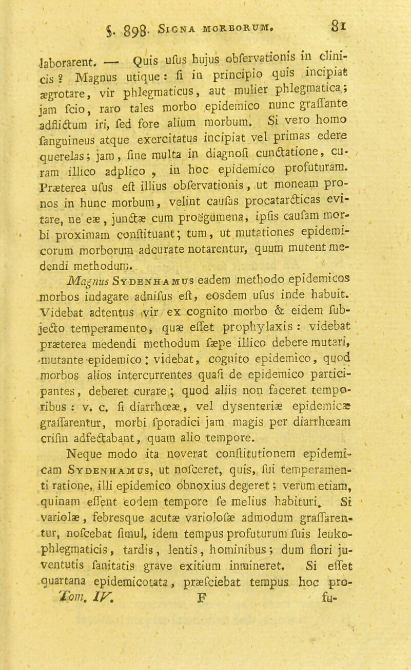 Jaborarent. — Quis ufus hujus obfervatioms in dim- cis ? Magnus utique: fi in principio quis incipiafi zegrotare, vir phlegmaticus, aut mulier phlegmatica; jam fcio, raro tales morbo epidemico nunc graffante adfii&um iri, fed fore alium morbum. Si vero homo fanguineus atque exercitatus incipiat vel primas edere querelas; jam, fine multa in diagnofi cun&atione, cu- ram illico adplico , in hoc epidemico profuturam. Fraeterea ufus eft illius obfervationis, ut moneam pro- nos in hunc morbum, velint caufas procatardticas evi- tare, ne eae, jundtae cum proegumena, ipfis caufam mor- bi proximam conftituant; turn, ut mutationes epidemi- corum morborum adcurate notarentur, quum mutentme- dendi methodum. Magnus Sydenhaiwus eadem methodo epidemicos morbos indagare adnifus eft, eosdem ufus inde habuit. Videbat adtentus .vir ex cognito morbo & eidem fub- 3edto temperament©, quae effet prophylaxis: videbat prsterea medendi methodum fsepe illicc debere rautari, ■mutante epidemico ; videbat, cognito epidemico, quod morbos alios intercurrentes quaft de epidemico partici- pates, deberet curare; quod aliis non faceret tempo- ribus : v. c. ft diarrhceae., vel dysenteriae epidemics gralfarentur, morbi fporadici jam magis per diarrhoeam crifm adfedtabant, quam alio tempore. Neque modo ita noverat conftitutionem epidemi- cam Sydenhamus, ut nofceret, quis, fui temperamen- ti ratione, illi epidemico obnoxius degeret; verum etiam, quinam eft’ent eodem tempore fe melius habituri. Si variolae, febresque acutae variolofae admodum graffaren- tur, nofcebat fimul, idem tempus profuturum fuis leuko- phlegmaticis, tardis, lentis, hominibus; dum flori ju- ventutis fanitatis grave exitium inmineret. Si effet quartana epidemicouta, praefciebat tempus hoc pro- Tom, IfS. F fu-