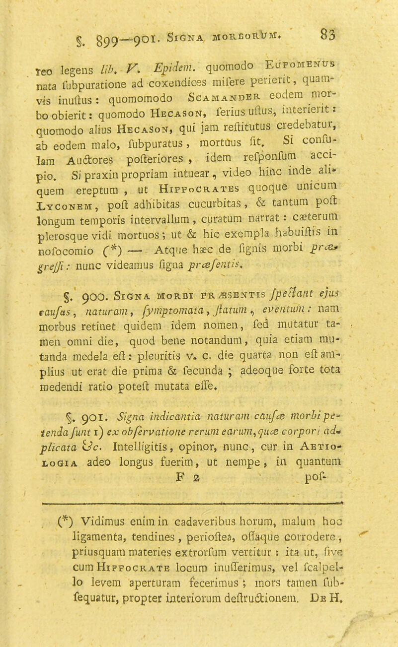 § gpCj QOI. SlGNA JIOREoRt/M, Teo legens Lib. V. Evident, quomodo Eufomenus nata fubpuratioae ad coxendices mifere perient, quam- vis inudus: quomomodo Scamander eodem mor- bo obierit: quomodo Hecason, ferius udus, interieiit. quomodo alius Hecason, qui jam reftitutus credebatur, ab eodem malo, fubpuratus , mortaus fit. Si confu- lam Auftores poderiores , idem refponfum acci- pio. Si praxin propriam intuear, video hinc inde all* quem ereptum , ut Hippocrates quoque unicum Pyconem, pod adhibitas cucurbitas, & tantum pod longum temporis intervallum, curatum narrat •* caeterum plerosque vidi mortuos; ut & hie exempla habuidis in nofocomio (*) — Atque haec de dgnis morbi prea* grejji: nunc videamus figna prcefffltis, §. 900. Sign a morbi pr^bsbntis Jpettant ejus eciufas, naturam, fymptomata, Jlatum , eventuin: nam morbus retinet quidem idem nomen, fed mutatur ta- men omni die, quod bene notandum, quia etiam mu- tanda medela ed: pleuritis v. c. die quarta non ed am- plius ut erat die prima & fecunda ; adeoque forte tota roedendi ratio poted mutata ede. 901. Sign a indicantia naturam caufee morbi pe» tenda funt 1) ex obfervatione rerum earum,quce corpori ad* pheata <Sc. Intelligitis, opinor, nunc, cur in Aetio- iogia adeo longus fuerim, ut nempe, in quantum F 2 pof- (*) Vidimus enimin cadaveribus horum, malum hoc ligamenta, tendines , periodea, oflaque corrodere , priusquam materies extrorfum vertitur : ita ut, five cum Hippocrate locum inufferimus, vel fcalpel- lo levem aperturam fecerimus *, mors tamen fub- fequatur, propter interiorum dedrudtionem. De H,