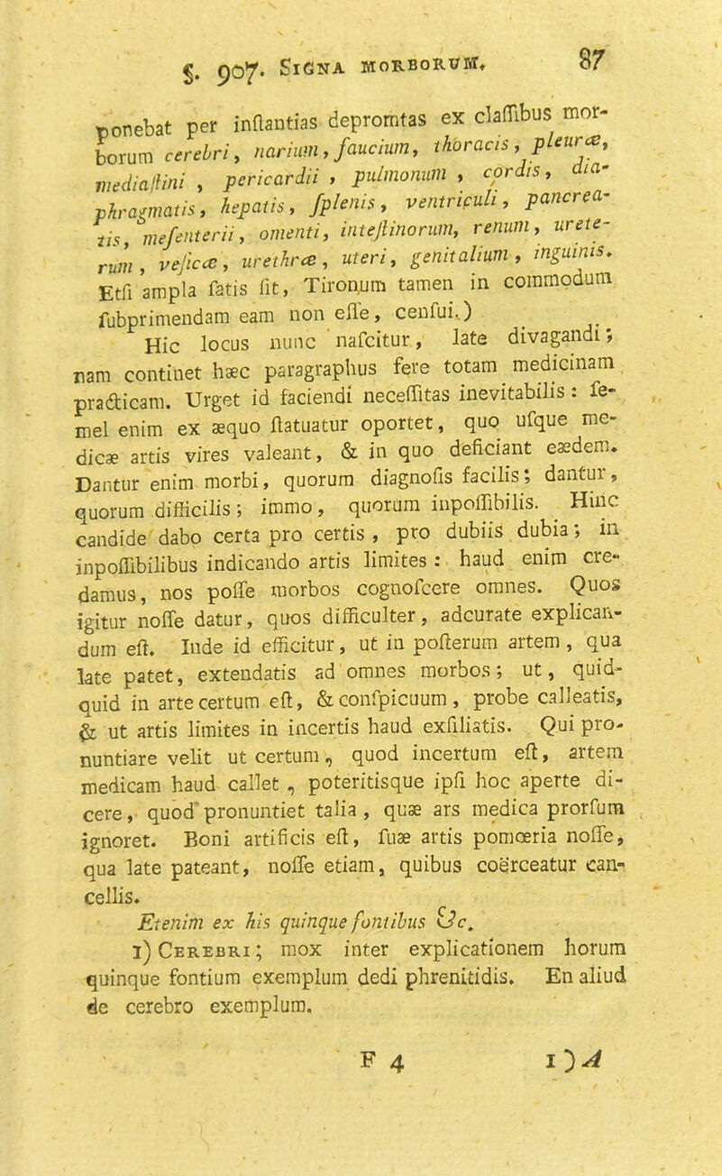 ponebat pet indantias depromtas ex claflibus mor- bcrum cerebri, mrium , fiucium, thoracs, pleunz, niedialiini , pericardii , pulmomm , cpr*s, dia- phramatis, hepcitis, fplenie, ventrifuli, pancrea- us mefenterii, omeflf/', intejlinorum, renum, urete- rum, vejiccc, urethra:, uteri, genitalium, inguinis. Etfiampla fatis fit, Tiroriutn tamen in commodum fubprimendam earn non elle, cenfui..) Hie locus nunc nafeitur, late divagandi, nam continet haec paragraphs fere totam . medicinam pradicam. Urget id faciendi neceffitas inevitabilis: fe- mel enim ex aequo ftatuatur oportet, quo ufque me- dicae artis vires valeant, & in quo deficiant eaedem. Dantur enim morbi, quorum diagnofis facilis; dantui, quorum difficilis ; immo, quorum inpoffibilis. Hiiic candide dabo certa pro certis , pro dubiis dubia; m inpofllbilibus indicando artis limites: haud enim ere- damus, nos polfe morbos cognofcere omnes. Quos igitur nolfe datur, quos difficulter, adcurate explican- dum eft. Xnde id efficitur, ut in pofterum artem , qua late patet, extendatis ad omnes morbos; ut, quid- quid in artecertum eft, &confpicuum , probe calleatis, & ut artis limites in incertis haud exfiliatis. Qui pro- nuntiare velit ut certum, quod incertum eft, artem medicam haud callet , poteritisque ipfi hoc aperte di- cere , quod' pronuntiet talia , quse ars medica prorfum jgnoret. Boni artificis eft, fuse artis pomoeria noffe, qua late pateant, nolle etiarn, quibus coerceatur can- cellis. Etenim ex his quinque fontibus i) Cerebri; mox inter explicationem horum quinque fontium exemplum dedi phrenitidis. En aliud de cerebro exemplum.