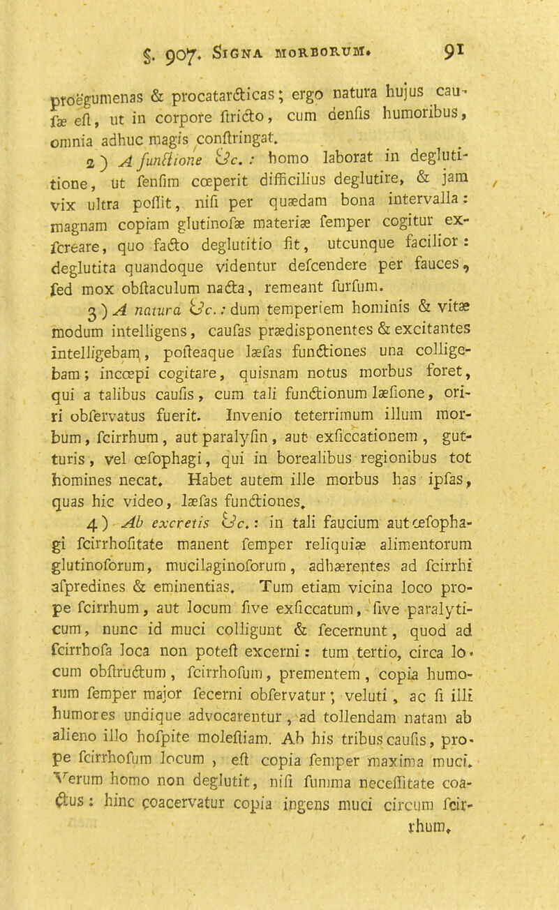 proegumenas & procatardicas; ergo natura hujus cau- fae eft, ut in corpore ftrido, cum denfis humoribus, omnia adhuc mag'is conftringat. 2) A funtlione <Jc. : homo laborat in degluti- tione, ut fenfim cosperit difficilius deglutire, & jam vix ultra poflit, nifi per quaedam bona intervalla: magnam copiam glutinofae materiae Temper cogitur ex- fcreare, quo fado deglutitio fit, utcunque facilior : deglutita quandoque videntur defcendere per fauces, fed mox obfiaculum nada, remeant furfum. 2 ) A natura Uc.: dum temperiem hominis & vitas modum intelligens, caufas praedisponentes & excitantes intelligebam, pofieaque laefas fundiones una collige- bam; incoepi cogitare, quisnam notus morbus foret, qui a talibus caufis, cum tali fundionum laefione, ori- ri obfervatus fuerit. Invenio teterrimum ilium mor- bum, fcirrhum , aut paralyfin , aut- exficcationem , gut- turis, vel cefophagi, qui in borealibus regionibus tot homines necat. Habet autem ille morbus has ipfas, quas hie video, laefas fundiones. 4) Ab excretis <Jc,: in tali faucium aut cefopha- gi feirrhofitate manent femper reliquiae alimentorum glutinoforum, mucilaginoforurn, adhaerentes ad feirrhi afpredines & eminentias. Turn etiam vicina loco pro- pe fcirrhum, aut locum five exficcatum, five paralyti- cum, nunc id muci colligunt & fecernunt, quod ad feirrhofa loca non potefi excerni: turn tertio, circa lo. cum obftrudum , feirrhofum, prementem , copia humo- rum femper major fecerni obfervatur; veluti , ac fi illi humores unaique advocarentur, ad tollendam natam ab alieno illo hofpite molefliam. Ab his tribus caufis, pro- pe feirrhofum locum , eft copia femper maxima muci. Verum homo non deglutit, nifi fumma necelfitate coa- dus: hinc coacervatur copia ingens muci circum fcir- rhum.