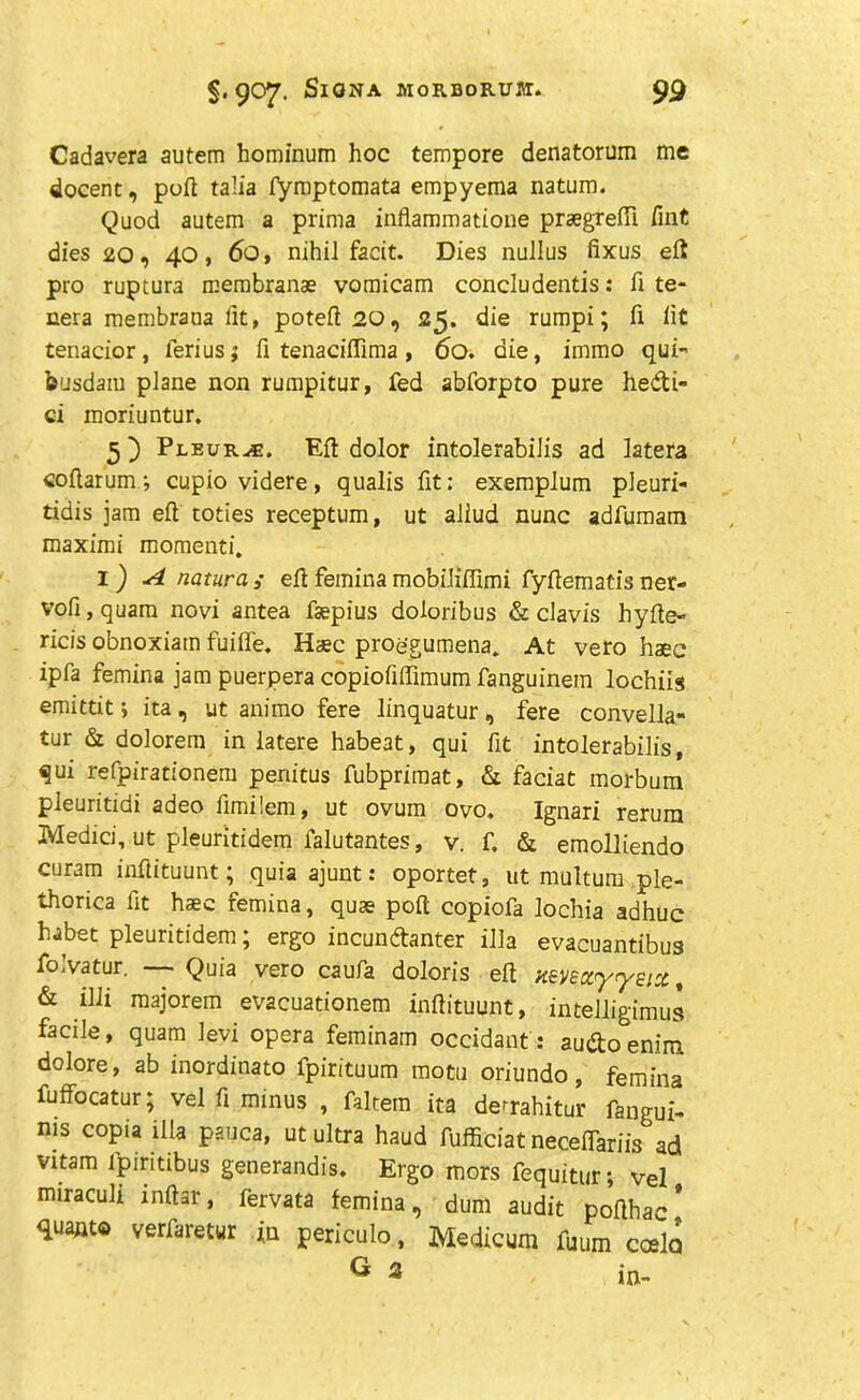 Cadavera autem hominum hoc tempore denatorum me docent, port talia fymptomata empyema natum. Quod autem a prima inflammatione praegrefii Tint dies 20, 40, 60, nihil facit. Dies nullus fixus ell pro ruptura rcembranae vomicam concludentis: ft te- nera membrana lit, poteft 20, 25. die rumpi; ft lit tenacior, lerius; fi tenaciflima , 60. die, immo qui- busdam plane non rumpitur, fed abforpto pure hedi- ci moriuntur. 5) Pleura. Ell dolor intolerabilis ad latera coftarum ; cupio videre , qualis fit: exemplum pleuri- tidis jam eft toties receptum, ut aliud nunc adfumam maximi momenti. l) A natura; eftfeminamobiliffimi fyftematisner- vofi, quam novi antea fsepius doloribus & clavis hyfte- ricis obnoxiam fuiffe. Haec proegutnena* At vero haec ipfa femina jam puerpera copiofiffimum fanguinem lochils emittit > ita, ut animo fere linquatur, fere convella- tur & dolorem in latere habeat, qui fit intolerabilis, qui refpirationem periitus fubprimat, & faciat morbum pleuritidi adeo fimilem, ut ovum ovo, Ignari rerura Xvledici, ut pleuritidem falutantes, v. f. & emolliendo curam inftituunt; quia ajunt: oportet, ut multum ple- thorica fit haec femina, quae poft copiofa lochia adhuc habet pleuritidem; ergo incundanter ilia evacuantibus folvatur. — Quia vero caufa doloris eft Keve&yrysix t & illi majorem evacuationem inftituunt, intelligimus facile, quam Jevi opera feminam occidant: audoenim. dolore, ab inordinato fpirituum motu oriundo, femina fuffocatur; vel ft minus , faltein ita de^rahitur fangui- nis copia ilia pauca, ut ultra haud fufficiat neceftariis ad vitam lpiritibus generandis. Ergo mors fequitur; vel miraculi mftar, fervata femina, dum audit pofthac' quanto verfaretur in periculo, Medicum fuum cold