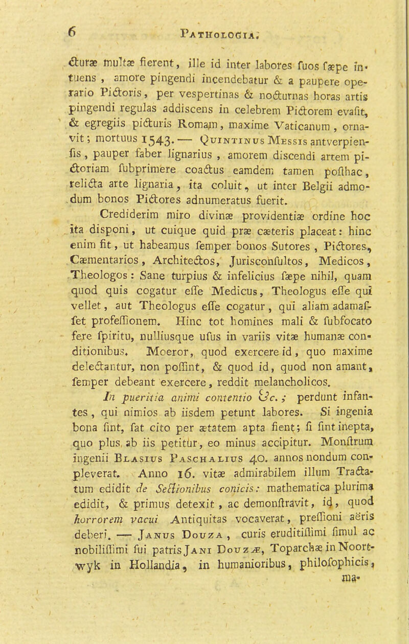 dturae multae fierent, ille id inter labores fuos faepe in- t'Jens , amore pingendi incendebatur & a paupere ope- rario Pidtoris, per vespertinas & nodturnas boras artis pingendi regulas addiscens in celebrem Pidtorem evafit, & egregiis pidturis Rom3^111, maxime Vaticanura , orna- vit; mortuus 1343.— Quintinus Messis antverpien- fis, pauper faber Jignarius , amorem discendi artem pi- doriam fubpriinere coadtus eamdem tamen poflhac, relidta arte lignaria, ita coluit, ut inter Belgii admo- dum bonos Pidtores adnuraeratus fuerit. Crediderim miro divinae providentiae ordine hoc ita disponi, ut cuique quid prae caeteris pJaceat: bine enim fit, ut habearaus femper bonos Sutores , Pidtores, Caementarios, Architedtos, Jurisconfultos, Medicos, Tbeologos: Sane turpius & infelicius faepe nihii, quara quod quis cogatur effe Medicus, Theologus effe qui vellet, aut Theologus effe cogatur , qui aliam adamaC- fet profeffionein. Hinc tot homines mali & fubfocato fere fpiritu, nulliusque ufus in variis vitae humanae con- ditionibus. Moeror, quod exercereid, quo maxime deledtantur, non poffint, & quod id, quod non amant, femper debeant exercere, reddit raelanchoJicos. In pueritia animi contentio ilc., perdunt infan- tes , qui oimjios ab iisdem petunt labores. Si ingenia bona Tint, fat cito per aetatem apta fient; fi fintinepta, quo plus, ab iis petitbr, eo minus accipitur. Monflrum ingenii Bjlasius Paschaeius 40. annos nondum con- pleverat. Anno 16. vitae admirabilem ilium Tradta- tum edidit de SeHionibus conicis: mathematica plurima edidit, & primus detexit , ac demonftravit, i4> quod horrorem vacui Antiquitas vocaverat, preffioni aeris deberi. — Janus Douza , curis eruditiflimi fimul ac nobilifiimi fui patrisjANi Douz^, ToparchaeinNoort- wyk in Hollandia, in huraanioribus, philofophicis,