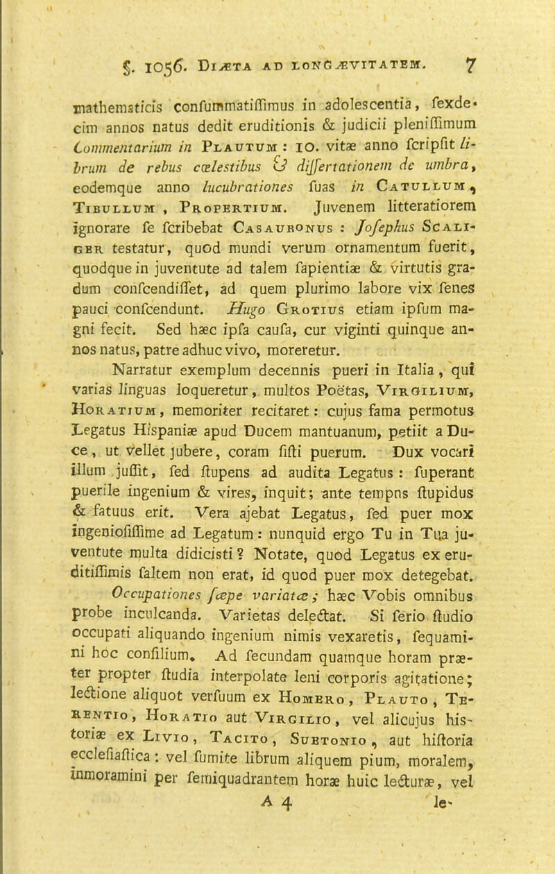 mathematfds confummatiffimus in adolescentia, fexde* dm annos natus dedit eruditionis & judidi pleniffimum Conimentariutn in Plautum: lO. vitae anno fcripfit/z- brum de rebus coelestibus dijfertationem dc umbra ^ eodemque anno lucubrationes fuas in Catudluivi ^ Tibullum , Propertium. Jiivenem litteratiorem ignorare fe fcribebat Casaubonus ; Jofephus Scali- GER testatur, quod mundi verum ornamentum fuerit, quodque in juventute ad talem fapientiae & virtutis gra- dum confcendiffet, ad quern plurimo labore vix fenes pauci confcendunt. Hugo Grotius etiam ipfum ma- gni fecit. Sed haec ipfa caufa, cur viginti quinque an- nos natus, patre adhuc vivo, moreretur. Narratur exeraplum decennis pueri in Italia, qui varias linguas Joqueretur, multos Poetas, Virgieium, Horatium, memorker recitaret: cujus faraa permotus Legatus Hfspanise apud Ducem mantuanum, petiit a Du- ce , ut vellet jubere, corara fifti puerum. Dux vocari ilium juflit, fed kupens ad audita Legatus : fuperant puerile ingenium & vires, inquit; ante tempns ftupidus & fatuus erit. Vera ajebat Legatus, fed puer mox ingeniofiffime ad Legatum: nunquid ergo Tu in Tua ju- ventute multa didicisti ? Notate, quod Legatus ex eru- ditiffimis faltem non erat, id quod puer mox detegebat. Occupationes fcepe variatce; haec Vobis omnibus probe inculcanda. Varietas deledlat. Si ferio kudio occupati aliquando ingenium nimis vexaretis, fequami- ni hoc confilium* Ad fecundam quamque horam prae- ter propter ftudia interpolate leni corporis agitatione; ledtione aliquot verfuum ex Homero , Peauto , Te- K.ENT10, Horatio aut Virgieio, vel alicujus hiS' toriae ex Livio, Tacito, Subtonio , aut hifloria ecclefiaflica: vel fumite librum aliquera pium, raoralem, inmoramini per feraiquadrantem horae huic ledturae, vel A 4 Jc'