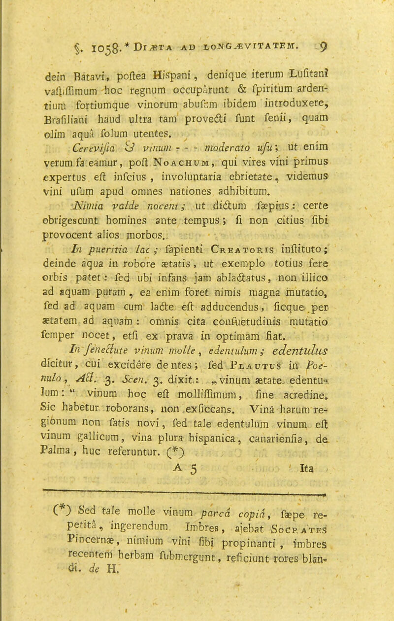 dein Batavi, poftea Hispani, denique iterum Lufitan? valliflimum hoc regnum occuparunt & fpiritum arden- tiurn fortiumque vinorum abufcm ibidem introduxere, BrafiJiani hand ultra tam' proved! funt feoii, quam olim aqua folum utentes. Cerevtjia ^ vinum moderato ufu', ut enim verum fa.eamur, poft Noachum,, qui vires vini primus expertus efl infcius , involuntaria ebrietate, videmus vini ufum apud omnes nationes adhibitum. Nimia valde nocentut didum faepius: certe obrigescunt homines ante tempus *, fi non citius fibi provocent alios morbos.. In puentia lac,- fapienti Creatoris inftituto; deinde aqua in robore aetatis, ut exempio totius fere orbis patet: fed ubi infans jam abiadatus, non illico ad aquam p.uram , ea enim foret nimis inagna inutatio, fed ad aquam cum lade eft adducendus, ficque-.per statem ad aquam : omnis cita confuetudinis mutatio Temper nocet, etfi ex prava in optimam Hat. In fenefiute vinum moLle, edentulum; edentulus dicitur, cui excidere dentes; fed Pxautus in Poe- nulo, Ad. 3. Seen. 3. dixit.: „ vinum aetate. edentu^. lum: “ vinum hoc eft moliinimum, fine acredine* Sic habetur roborans, non exficcans, Vina harum re- gionum non fatis novi, fed tale edentulum vinum eft vinum gallicum, vina plura hispanica, canarienfia, de Palma , hue referuntur. (“^3 A 5 ' Ita C 3 tale molle vinum pared copid, faepe re- petid, ingerendum, Imbres, ajebat Socrates Pincernae, nimium vini fibi propinanti , imbres recentem herbam fubniergunt, reficiunt rores blan- di. de H.