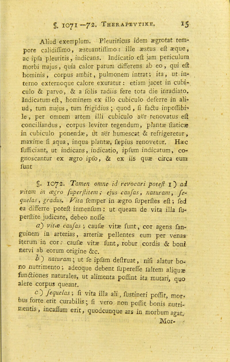 AHud exemplum. Pleurificus idem aegrotat tem- pore caJidiffimo, aestuantilTimo: file aestus eft aeque, ac ipfa pieuritis, indicans. Indicatio eft jam periculum morbi majus, quia calor parum difFerens ab eo, qui eft hominis, corpus ambit, pulmonem intrat; ita, ut in- terno externoque caJore exuratur: etiam jacet in cubi- cuJo & parvo, & a folis radiis fere tota die inradiato, Indicatum eft, hominem ex ilio cubiculo deferre in ali- ud, turn majus, turn frigidius ; quod , ft fadtu inpoffibi-’ le, per omnem artem ilJi cubicuJo aer renovatus eft conciJiandus , corpus leviter tegendum, prantae ftaticae in cubiculo ponendae, lit aer humescat & refrigeretur, maxime ft aqua, inqua pJantae, faepius renovetur. Haec fufficiant, ut indicans, indicatio, ipfum indicatum, co- gnoscantur ex aegro ipfo, & ex iis quae circa eum funt §. 1072. Tamen omne id revocari potejl 1') ad vitam in cB^ro fuper/liteiii; ejus caufas, naturam, fe- quelas, grains. Vita Temper in aegro fuperftes eft; fed ea difFerre poteft inmenfum: ut queam de vita ilia fu- perftite judicare, debeo nolFe a) vitiB caufas caufae vitae funt, cor agens fan- guinem in arterias, arteriae pellentes eum per venas iterum in cor; caufae vitae funt, robur cordis & boni nervi ab eorum origine &c. h ) naturam; ut fe ipfam deftruat, nifi alatur bo- no nutrimento; adeoque debent fuperelFe faltem aliquae funcftiones naturales, ut alimenta polFint ita mucari, quo alere corpus queant. ^ c } fequelas; ft vita ilia ali, fustineri polFit, mor* bus forte erit curabilis; ft vero non poflit bonis nutri- mentzs, incaffum erit, quodcunque ars in morbum agat. ' Mor- ■