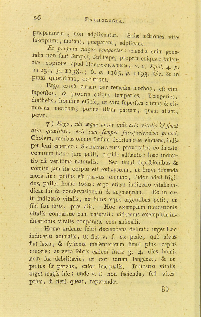 / vitae praeparantur , non adplicantur. SoJae adiones fuscipiunt, mutant, praeparant, adplicant. £t propria cuique temperies: remedia enim gene- ral.a non funt fen,per, fed fepe, propria cnique: inaan- tide copiolae apud Hipfocratem , v c Ep/d d v 11^3.. A 1X38..; 6.p. X165. p! 1X93. praxi quotidiana, occurrunt. Krgo caufa curans per remedia morbos, eft vita fuperftes, & propria cuique temperies, Temperies, diathefis, hominis elficit, ut vita fuperftes curans & eli- minans morbum, potius illam partem, quara aliam petat. 7) Ergo , ubi isque urget indicatio vitalis td fimul alia qucelibet, erit turn femper fatisfaciendum priori. Cholera, morbus omnia furfum deorfumque ejiciens, indi- get leni emetico : Sydenham as provocabat eo incafu vomitum fatuo jure pulli, tepide adfumto; hsec indica- tio eft veriftima naturalis* Sed fimul dejedtionibus & vomitu jam ita corpus eft exhaustum , ut brevi timenda mors fit: pulfus eft parvus omnino, fudor adeft frigi- dus, pallet homo totus: ergo etiam indicatio vitalis in- dicat fui & confervationem & augmentum. Eo in ca-. fu indicatio vitalis, ex binis aeque urgentibus petit-, uc fibi fiat fatis, pr« alia. Hoc exemplum indicationis vitalis conparatae cum natural!; videamus exemplum in- dicationis vitalis conparatae cum animalli. Homo ardente febri decumbens delirat: urget base indicatio animalis, ut fiat v. f. ex pede, quo alvus fiat laxa, & fyftema mefentericum fimul plus capiat cruoris: at vero febris eadem intra 3. 4. dies homi- pem ita debilitavit, ut cor totura langueat, & uc pulfus fit parvus, calor inaequalis. Indicatio vitalis urget magis hie ; unde v. f. non facienda, fed vires prius, fi fieri queat, reparandae. 8) 1