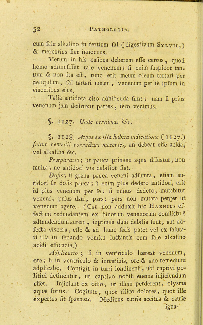 cum fale alkalino in tertium fal (digestivum Sylvii,) & mercurius fiet innocuus. Verum in his cafibus deberem effe certus, quod homo adrumfilTet tale venenum; fi enim fuspicor tan- tum & non ita eft, tunc erit meum oleum tartari per deliquium, fal tartari meum , venenum per fe ipfum in visceribus ejus. Talia antidota cito adhibenda funt; nam fi prius venenum jam deftruxit partes, fero venimus. §. 1122^. cernimus kSc. : §. 1128. -^tque ex ilia hahita indicatione fcitur remedii correHuri materies, an debeat elle acida, vel alkalina &c, Prceparatio; ut pauca primum aqua diluatur,non multa; ne antidoti vis debilior fiat* Dojis i ft grana pauca veneni adfumta, etiam an- tidoti fit dofis pauca; fi enim plus dedero antidoti, erit id plus venenum per fe ; fi minus dedero, mutabitur veneni', prius dati, pars; pars non mutata perget ut venenum agere. (Cur non adduxit hie Haenius ef- fedum redundantem ex binorum venenorum confliftu ? adtendendumautem, inprimis dum debilia funt, aut ad- feda viscera , effe & ad hunc fatis patet vel ex faluta- ri ilia in fedando vomitu ludantis cum fale alkalino acidi efficacia.) Adplicatio ; fi in ventriculo hsereat venenum, ore; fi in ventriculo & iutestinis, ore & ano remedium adplicabp, Cqntigit in turri londinenfi, ubi captivi po- litici detinentur , ut captivo nobili enema injiciendum effet. Injiciunt ex odio, ut ilium perderent, clysma aquae fortis,' Cogitate, quot illico dolores, quot ille expertus fit fpasmos. Medicus turris accitus & caufae igna- I