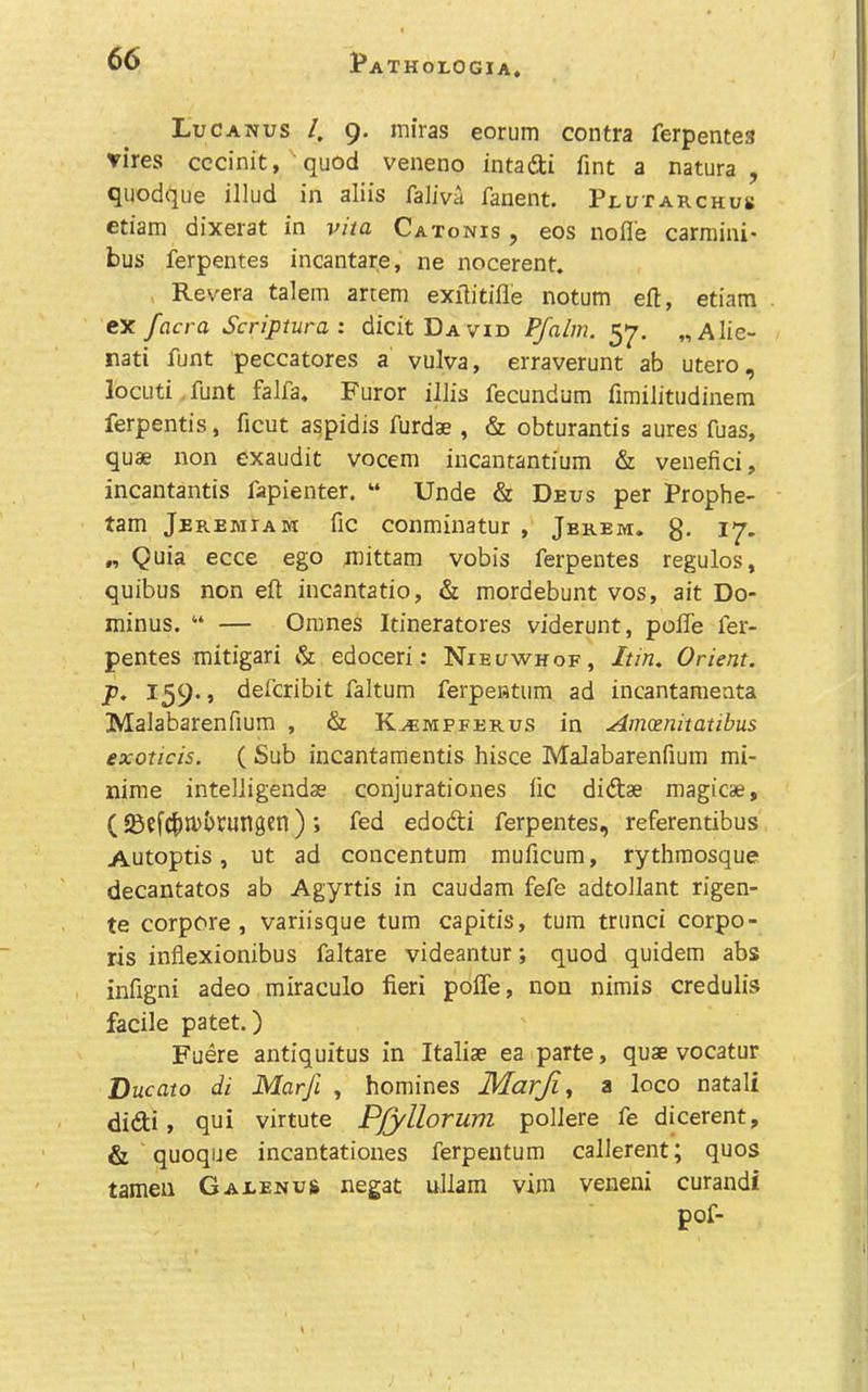 Luc ANUS I, 9. miras eorum contra ferpentes vires cccinit, quod veneno intadi fint a natura , quodque illud in aliis faliva fanent. Plutarchus etiam dixerat in vita Catonis , eos nolle carraini* bus ferpentes incantare, ne nocerent» , Revera talem artem exilitifle notum eft, etiam ex facra Scriptural dicitDAViD Pfalm. 57. „Alie- rati funt peccatores a vulva, erraverunt ab utero, locuti. funt falfa. Furor illis fecundum fimiJitudinem ferpentis, ficut a^pidis furdae , & obturantis aures fuas, quae non exaudit vocem incantantium & veiiefici, incantantis fapienter. “ Unde & Deus per Prophe- tam Jeremiam fic conminatur , Jerem. g- 17- „ Quia ecce ego n^ittam vobis ferpentes regulos, quibus non eft incantatio, & mordebunt vos, ait Do- minus. “ — Omnes Itineratores viderunt, poffe fer- pentes mitigari & edoceri: Nieuwhof, Itin. Orient, p. 159., defcribit faltum ferpentum ad incantameata Malabarenfium , & K^mpferus in Amcenitatibus exoticis. ( Sub incantamentis hisce Malabarenfium mi- nime intelligendae conjurationes lie didae magicae, (58efC^)U>i)rungen) ; fed edodi ferpentes, referentibus Autoptis, ut ad concentum muficum, rythraosque decantatos ab Agyrtis in caudam fefe adtollant rigen- te corpore , variisque turn capitis, turn trunci corpo- ris inflexionibus faltare videantur; quod quidem abs infigni adeo miraculo fieri poffe, non nimis credulis facile patet.) Fuere antiquitus in Italiae ea parte, quae vocatur Ducato di Marfi , homines Marji^ ti loco natali didi, qui virtute Pjyllorum pollere fe dicerent, & quoque incantatioiies ferpeutum callerent; quos tameii Gaeenus negat uliam vim veneni curandi pof-