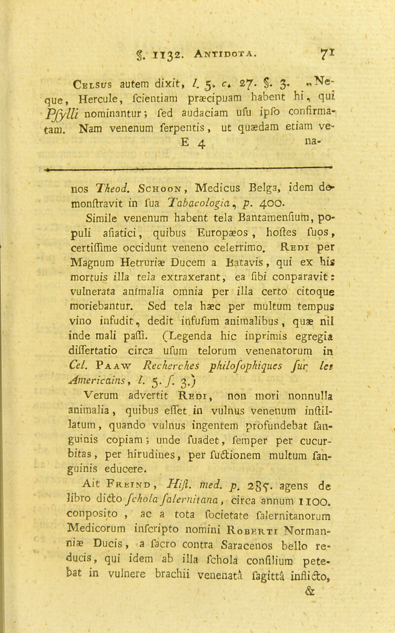 Celsus autem dixit, /. 5. <:♦ 27* 3* «Ne-- que, Hercule, fcientiam praecipuam habent hi, qui PjylU nominantur; fed audaciam ufu ipfo confirma- tan). Nam venenum ferpentis, ut quasdam etiam ve- E 4 na- nos Theoi, Schoon, Medicus Belga, idem de« monftravit in fua Tabacolo^ia ^ p. 400* Simile venenum habent tela Bantamenfium, po- puli afiatici, quibus Europaeos , holies fuos, certilTirae occidunt veneno celerrimo. Redi per Magnum Hetruriae Ducem a Batavis, qui ex his mortuis ilia tela extraxerant, ea fibi conparavit: vulnerata animalia omnia per ilia certo citoque moriebantur. Sed tela haec per multum tempus vino infudit, dedit infufum aniraalibus, quae nil inde raali paffi. TLegenda hie inpnmis egregia differtatio circa ufum telorum venenatorum in Ce/. Pa AW Recherche s philofophiques fur, let AmericainSi t. f. 3,) Verum advertit Redi, non inori nonnulla animalia, quibus elTet in vulnus venenum inftil- latum, quando vulnus ingentem profundebat fan- guiais copiam; unde fuadet, Temper per cucur- bitas, per hirudiues, per fudtionem multum fah- guinis educere. Ait Frkind, Hijl. med. p„ agens de libro didto fckola falernitana, circa annum IIOO* conposito , ac a tota focietate falernitanorum Medicorum inferipto nomini Robekti Norman- niae Ducis, a facro contra Saracenos bello re- duces, qui idem ab ilia fchola conhliura pete- bat in vulnere brachii venenata fagitt^ inflido, &