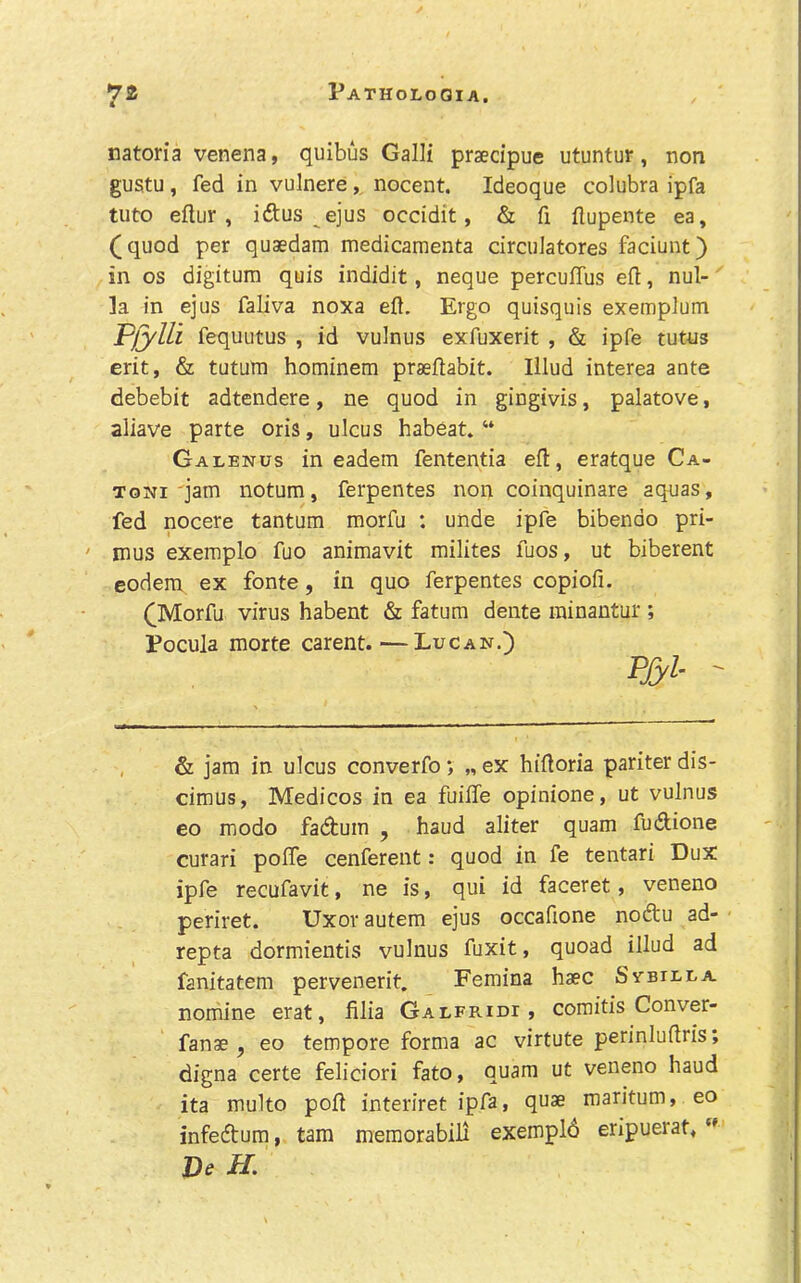 natoria venena, quibus Galli praedpue utuntur, non gustu , fed in vulnere, nocent. Ideoque colubra ipfa tuto eftur , idtus ejus occidit, & fi flupente ea, (quod per quaedam medicamenta circuiatores faciunt) in os digitum quis indidit, neque percuffus eft, nul- la in ejus faliva noxa eft. Ergo quisquis exemplum Plylli fequutus , id vulnus exfuxerit , & ipfe tutus erit, & tutum hominern praeftabit. Illud interea ante debebit adtendere, ne quod in gingivis, palatove, aliave parte oris, ulcus habeat. “ Galenus in eadem fententia eft, eratque Ca- TONI'jam notura, ferpentes non coinquinare aquas, fed nocere tantum morfu : unde ipfe bibendo pri- mus exemplo fuo animavit milites fuos, ut biberent eodem ex fonte, in quo ferpentes copiofi. (Morfu virus habent & fatum dente ininantur ; Pocula morte carent.—Lucan.) Pfyi- ' & jam in ulcus converfo *, „ ex hiftoria pariter dis- cimus, Medicos in ea fuifte opinione, ut vulnus eo modo fadtuin , baud aliter quam fudlione curari pofte cenferent: quod in fe tentari Dux ipfe recufavit, ne is, qui id faceret, veneno periret. Uxovautem ejus occaftone nodu ad- repta dormientis vulnus fuxit, quoad illud ad fanitatem pervenerit, Feraina haec Sybiula nomine erat, filia Galfridi , comitis Conver- fanae ^ eo tempore forma ac virtute perinluftris; digna certe feliciori fato, quam ut veneno baud ita multo poft interiret ipfa> qi^* maritum, eo infecftum, tarn meraorabili exempld eripuerat,  De H.