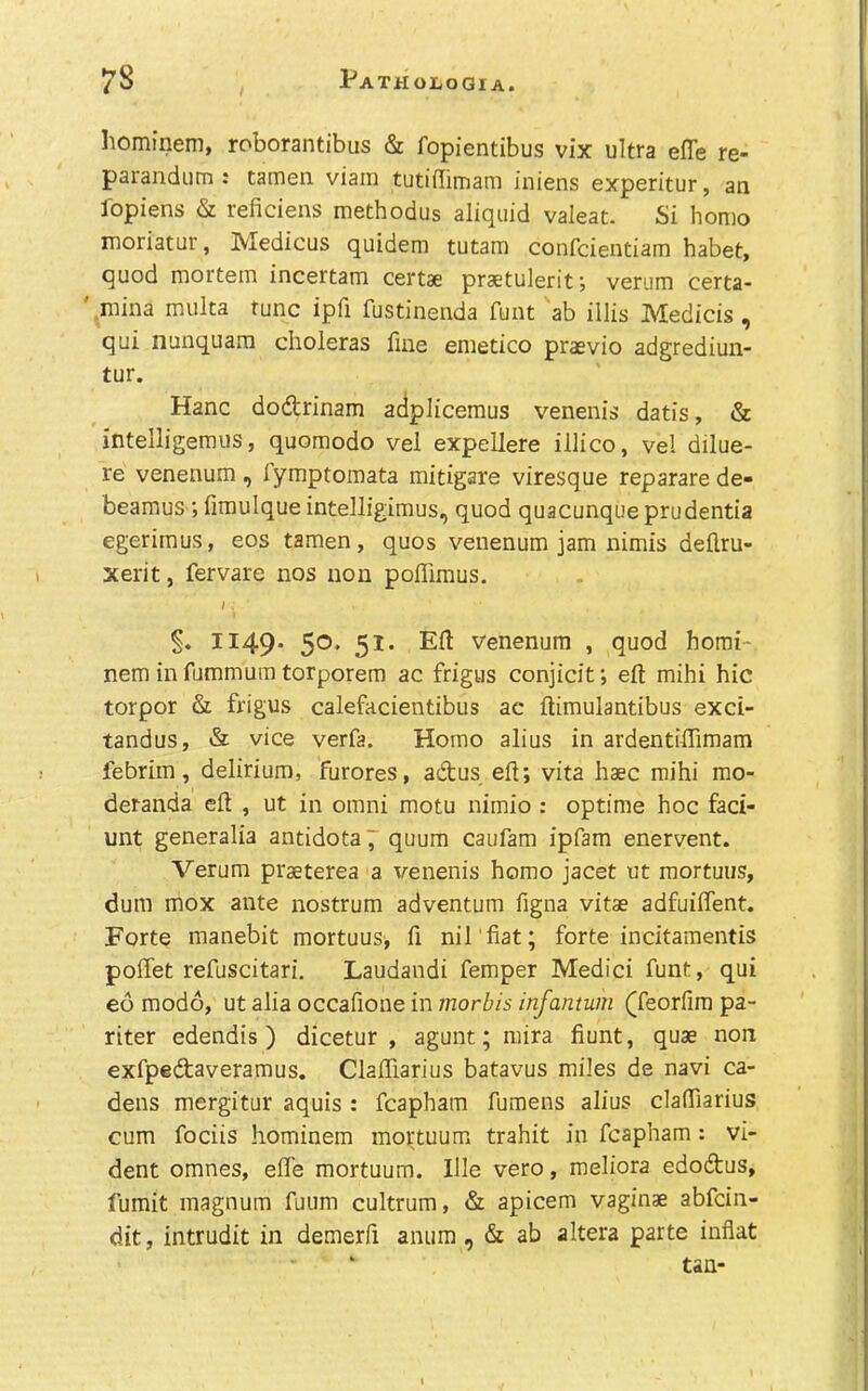 homineni, roborantibus & fopientibus vix ultra efle re- parandum : tameii viain tutiflimam iniens experitur, an fopiens & reficiens methodus aliquid valeat. Si homo luoriatur, Medicus quidem tutam confcientiam habet, quod mortem incertam certae pr36tulerit; verum certa- ' .niina multa tunc ipfi fustinenda fuut ab illis Medicis , qui nunquam choleras fine emetico praevio adgrediun- tur. Hanc dodrinam adplicemus venenis datis, & intelligeraus, quoraodo vel expellere illico, vel dilue- re venenum , lymptomata mitigare viresque reparare de- beamus ; fimulque intelligimus, quod quacunque prudentia egerimus, eos tamen, quos venenum jam nimis deflru- xerit, fervare nos non poffimus. / 1149* 51* Efl: Venenum , quod homi- nem in fummum torporem ac frigus conjicit; eft mihi hie torpor & frigus calefacientibus ac ftimulantibus exci- tandus, & vice verfa. Homo alius in ardentiffimam febrim, delirium, furores, adus eft; vita haec mihi mo- deranda eft , ut in omni motu nimio : optime hoc fad- unt generalia antidotal quum caufam ipfam enervent. Verum praeterea a venenis homo jacet ut raortuus, dum mox ante nostrum adventum figna vitae adfuiftent. Forte manebit mortuus, ft nil'fiat; forte incitamentis poffet refuscitari. Laudandi Temper Medici funt, qui eo modo, ut alia occafione in morbis infantum (feorfim pa- riter edendis ) dicetur , agunt; mira fiunt, quae non exfpedaveramus, Claffiarius batavus miles de navi ca- dens mergitur aquis : fcapham fumens alius claffiarius cum fociis hominem mortuum trahit in fcapham: vi- dent omnes, eife mortuum. Ille vero, meliora edodus, fumit magnum fuum cultrum, & apicem vaginae abfein- dit, intrudit in demerfi anura, & ab altera parte inflat tan-