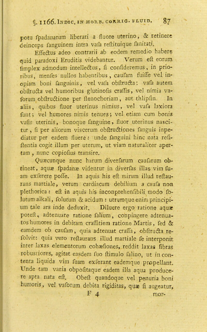 1166. InDIC. XN MORI5. CORRIC. FLUID. potu fpadanarum liberari a fluore uterino, & retinere deinceps fanguinem intra vafa reflituique faratatf. Effedus adeo contrarii ab eodem remedio habere quid paradox! Erudids videbantur. Verum eft eorura limplex adiiioduin intelledus, ft confideremus, in prio- ribus, menfes nullos habentibus , caufam fuifle vel in- opiam boni fanguinis, vel vafa obftruda: vafa autem. obflruda vel humoribus gludnofis craftis, vel nimia va- forum, obftrudione per ftenochoriain , aut thlipfm. In aliis, quibus fluor uterinus nimius, vel vafa laxiora funt; vel humores nimis tenues; vel etiam cum bonis vafis uterinis, bonoque fanguine, fluor uterinus nasci- tur, ft per aliorum viscerum obftrudiones fanguis inpe- diatur per eadem fluere; unde fanguini hinc uata reft- ftentia cogit ilium per uterum, ut viam naturaliter aper- tam , nunc copiofius transire. Qusecunque nunc harum diverfarura caufarum ob- tineat, aquae fpadanse videntur in diverfas illas vim fu- am exferere poflTe, In aquis his eft mirum illud reftau- rans martiale, verum cardiacum debilium a caufa non plethorica : eft in aqiils his inconprehenfibili modo fo> lutum alkali, folutum &acidum: utrumqueenim principi- urn tale ars inde deduxit. Diluere ergo, ration© aquae poteft, adtenuare ratione faliuni, conpingere adtenua- tos humores in debitam craflitiem ratione Martis, fed & eamdera ob caufam, quia adtenuat craflTa, obftrufta re- folvit: quia vero reftaurans illud martiale fe interponit inter laxas elementorum cohaeflones, reddit laxas fibras robustiores, agitat easdem fuo ftimulo faliuo, ut incon- tenta liquida vim fuam exferant eademque propellant. Unde tam varia obpofitaque eadem ilia aqua produce- re apta nata eft. Obeft quandoque vel penuria boni bumoris, vel vaforuin debita rigiditas, quae ft augeatur, F 4 mor-