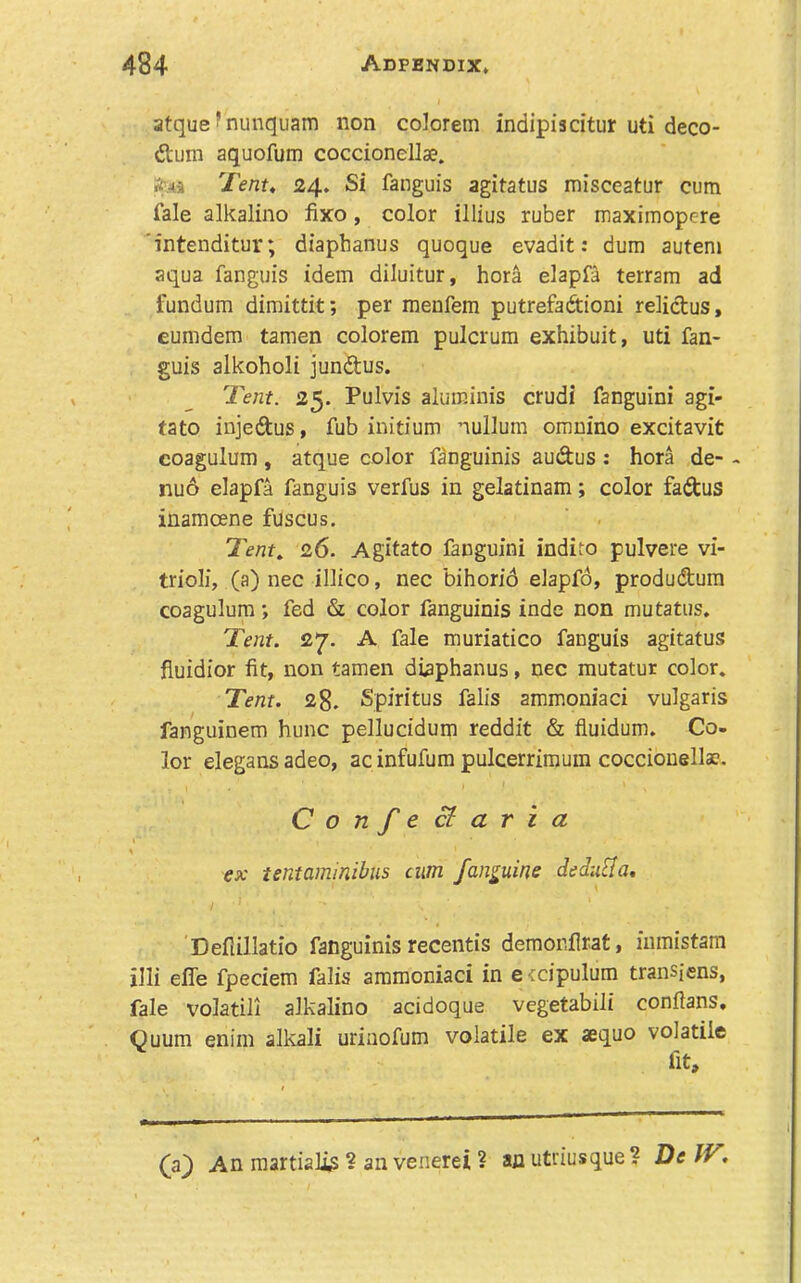 atque ?nunquam non colorem indipiacitur uti deco- rum aquofum coccionellae. Tent, 24, Si fanguis agitatus misceatur cum fale alkalino fixo, color illius ruber maximopere 'intenditur; dtaphanus quoque evadit: dum autem aqua fanguis idem diluitur, hora elapfa terram ad fundum dimittit; per menfem putrefaftioni relictus, eumdem tamen colorem pulcrum exhibuit, uti fan- guis alkoholi jundus. Tent. 25. Pulvis aluminis crudi fanguini agi- tato injedus, fub iuitium nullum omnino excitavit coagulum, atque color f^nguinis audus : hora de- - nuo elapfa fanguis verfus in gelatinam; color fadus inamoene fuscus. Tent, 26. Agitato languini indito pulvere vi- trioli, (a) nec illico, nec bihorid elapfd, produdum coagulum *, fed & color fanguinis inde non mutatus. Tent. 27. A fale muriatico fanguis agitatus fiuidior fit, non tamen diaphanus, nec mutatur color. Tent. 28. Spiritus falls ammoniaci vulgaris fanguinem hunc pellucidum reddit & fluidum. Co- lor elegansadeo, ac infufum pulcerrimum coccionellae. Confecl aria ex tentammihus cum fanguine dedu^Ia, Defiillatio fanguinis recentis demonflrat, iiimistam illi efle fpeciem falls amraoniaci in e^cipulum transiens, fale volatili alkalino acidoque vegetabili confians, Quum enim alkali uriaofum volatile ex aequo volatile (a} An martialis ? an venerei ? an utriusque ? De IV,