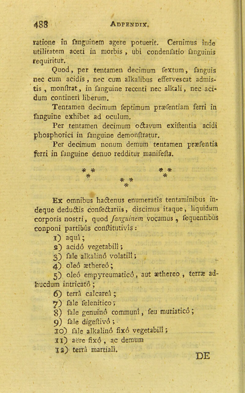 rationc in fanguinem agere potuerit. Cernimus inde utilitatem aceti in niorbis , ubi condenfatio fanguinis requiritur. Quod, per tentameii decimurn fextum, fanguis nee cum acidis, nec cum alkalibus efFervescat admis- tis , monflrat, in fanguine recenti nec alkali, nec aci* dum contineri liberum. Tentamen decimurn feptimum prsefentiam ferri in fanguine exhibet ad oculum. Per tentamen decimurn odavum exiftentia acidi jphosphorici in fanguine demonftratur. Per decimurn nonum demum tentamen praefentia ferri in fanguine denuo redditur manifefta. Ex omnibus hadtenus enumeratis tentaminibus in- deque dedudtis confedtariis, discimus itaque, liquidum corporis nostri, quod fanguinem vocamus, fequentibus conponi partibus conflitutivis: I) aqua; acido vegetabili; fale alkalind volatili; , 4) oled aethered; 5) oled empyreumatied, aut aethereo , terrae ad- Jiucdum intricatd; 6) terra calcare^ ; fale felenitico; 8) fale genuind communi, feu muriatied; 9) fale digeftivd; 20) fale alkalind fixd vegetabili; II) aere fixd , ac demUm 2 a) terra martiali. * * * * * % * DE