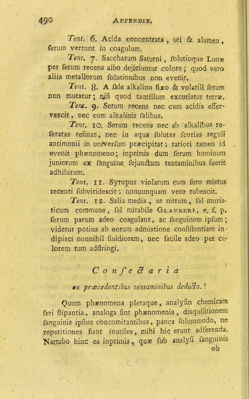 Tent. 6. Adda concentrata , uti & alumea, ferum vertunt in coagulum. Tent. 7. Saccharura Saturni, folutioque Lunse per ferum recens albo dejjciuntur colore; quod vero aliis metallorum folutionibus non evenit» Tent. A fale alkalino fixo & volatili ferum non mutatur; nili quod tantrllum excutiatur terrae. Tent. Serum recens nec cum acidis effer- vescit, nec cum alkalinis falibus. Tent. 10. Serum recens nec ab alkalibus re> feratas refinas, nec in aqua folutas fcorias reguli antimonii in univerfum praecipitat; rariori tamen id , evenit phaenomeno; inprimis dum ferum hominum juniorum ex fanguine fejundum tentaminibus fuerit adhibitum. Tent. II. Syrupus violarum cum fero mistus recent! fubviridescit; nonnunquam vero rubescit. Tent. 12. Salia media , ut nitrum, fal muria- ticum commune, fal mirabile Glauberi, e. f, p. ferum parum adeo coagulant, ac fanguinem ipfum; videtur potius ab eorum admistione confilientiam in* dipisci nonnihil fluidiorem, nec facile adeo per ca- lorem turn adilriugi, I ConfeB: aria 4x prcccedentibus tentaminibus dedu^a. 1 Quum phaenoraena pleraque, analyfm chemicam feri flipantia, analoga Tint phaenomenis , disquifitionem fanguinis ipfius concomitantibus, pauca foluinmodo, ne repetitiones fiant inutiles, mihi hie erunt adferenda. Narrabo hinc ea inprimis, quae fub analyfi fanguinis ob