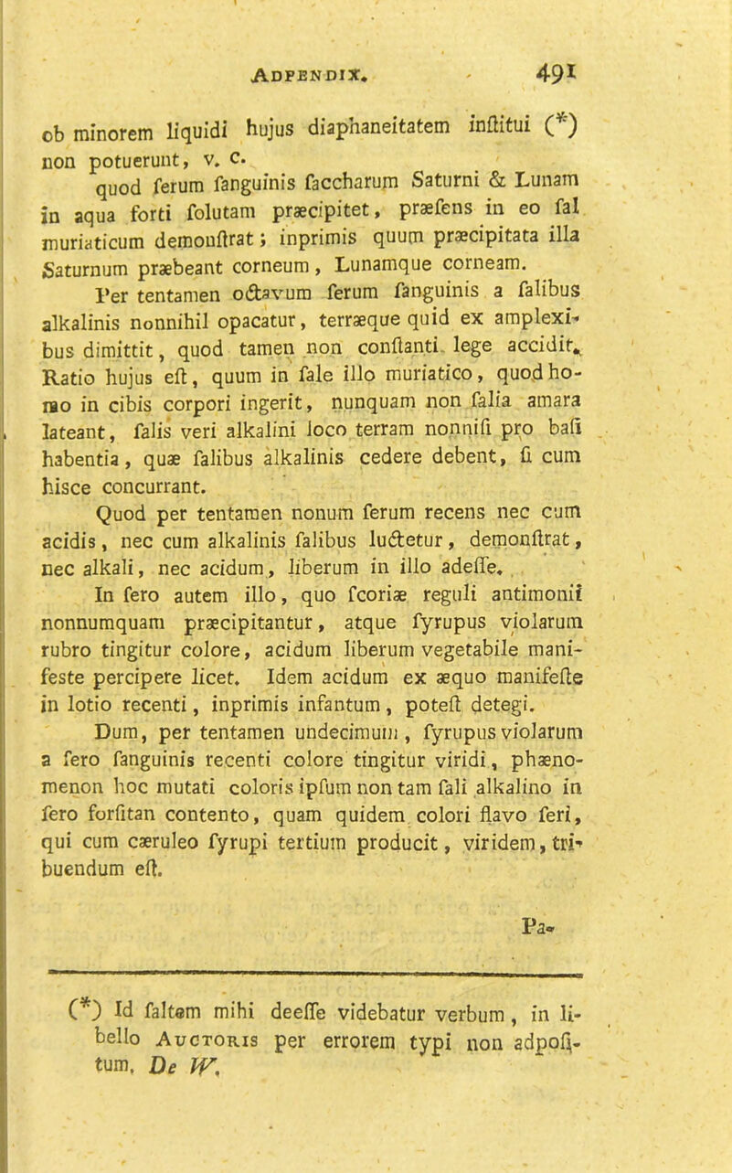 ob minorein liquidi hujus diapnaneitatem inflitui ( ') non potueruiit, v. c. quod ferum fangumis faccharum Saturni & Lunam in aqua forti folutam praecipitet > praefens in eo fal muriaticum deniouftrat} inprimis quum praecipitata ilia Saturnum praebeant corneum, Lunamque corneam. Per tentamen odsvum ferum fanguinis a falibuss alkalinis nonnihil opacatur, terraeque quid ex amplexi- bus dimittit, quod tamen non conflanti. lege accidit^ Ratio hujus eft, quum in fale illo muriatico, quod ho- llo in cibis corpori ingerit, nunquam non falia amara lateant, falis veri alkalini loco terram nonnifi pro baft i habentia, quae falibus alkalinis cedere debent, ft cum hisce concurrant. Quod per tentamen nonum ferum recens nec cum I acidis, nec cum alkalinis falibus luftetur, deraonftrat, I nec alkali, nec acidum, liberum in illo adefle* I In fero autem illo, quo fcoriae reguli antimonii I nonnumquam praecipitantur, atque fyrupus violarum I rubro tingitur colore, acidum liberum vegetable mani- feste percipere licet. Idem acidum ex aequo manifefte in lotio recenti, inprimis infantum, poteft detegi. Dum, per tentamen undecirauni, fyrupus violarum j a fero fanguinis recenti colore tingitur viridi, phaeno- menon hoc mutati coloris ipfum non tarn fali alkalino in fero forfitan contento, quam quidem colori flavo feri, qui cum caeruleo fyrupi tertium producit, viridem, tri-» ; buendum eft. Pa- (*) Id faltem mihi deefte videbatur verbum, in li- bello Auctoris per errorem typi non adpofi- tum. De W,