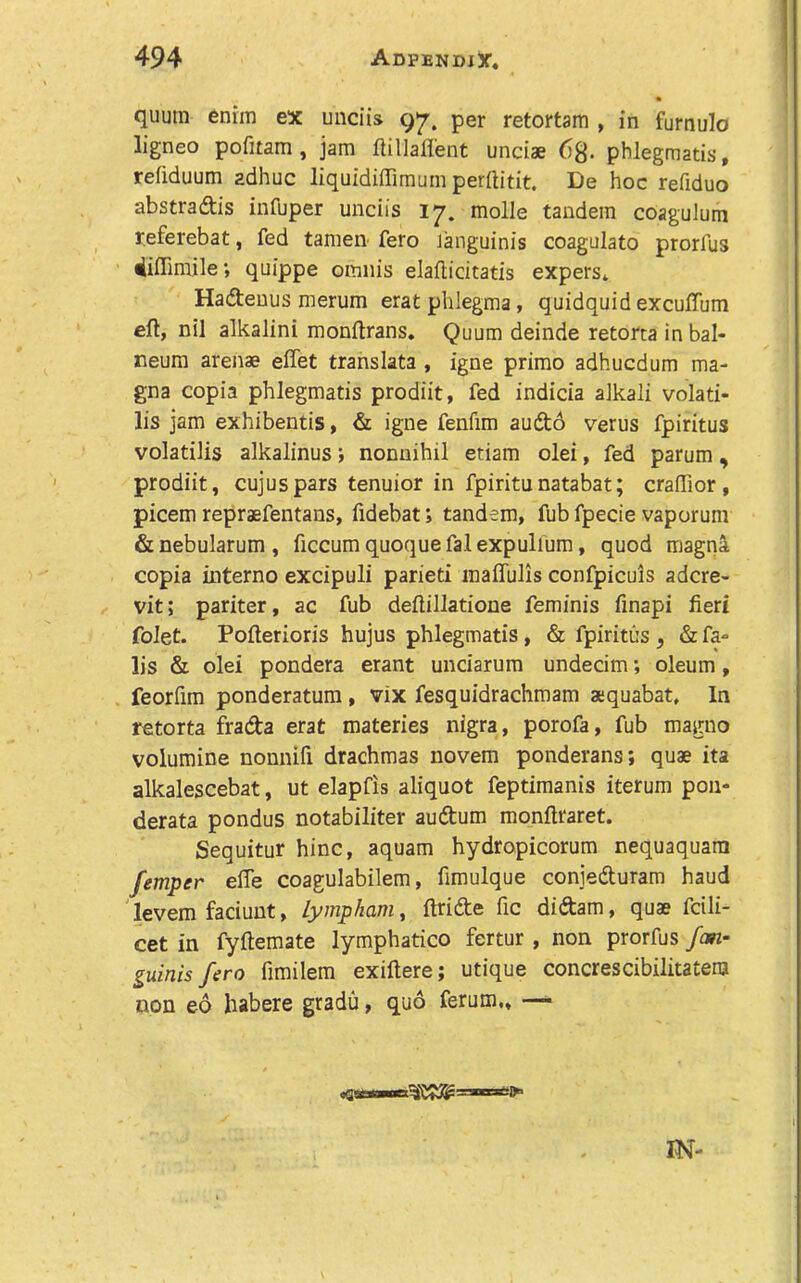 quum enim ex unciis 97. per retortam , in furnulo ligneo pofitam, jam ftillafl'ent undae phlegmatis, refiduum adhuc liquidiffimum perftitit. De hoc refiduo abstraftis infuper unciis 17. molle tandem coagulum referebat, fed tamen fero Janguinis coagulate prorfus 4iflimile; quippe omnis elafticitatis expers* Hadtenus merum erat phlegma, quidquid excuffum eft, nil alkalini monftrans. Quum deinde retorta in bal- neum arenae eflet translata , igne prime adhuedum ma- gna copia phlegmatis prodiit, fed indicia alkali volati- lis jam exhibentis, & igne fenfim audo verus fpiritus volatilis alkalinus; nonuihil etiam olei, fed parum , prodiit, cujuspars tenuior in fpiritunatabat; craffior , picem repraefentans, fidebat; tandem, fub fpecie vaporum &nebularum, ficcum quoquefalexpulium, quod magna copia interno excipuli parieti inaflulis confpiculs adcre- vit; pariter, ac fub deftillatione feminis finapi fieri folet. Pofterioris hujus phlegmatis, & fpiritus , & fa- lls & olei pondera erant unciarum undecim; oleum, feorfim ponderatum, vix fesquidrachmam aequabat. In retorta frada erat materies nigra, porofa, fub magno volumine nonnifi drachmas novem ponderans; quae ita alkalescebat, ut elapfis aliquot feptimanis iterum pon- derata pondus notabiliter audum monftraret. Sequitur hinc, aquam hydropicorum nequaquara femper efle coagulabilem, fimulque conjeduram baud levem faciunt, Lympham, ftride fie didam, quae fcili- cet in fyftemate lymphatico fertur , non prorfus fan- guinis fero fimilem exiftere; utique concrescibilitatenj non eo habere gradu, quo ferum., — IN-