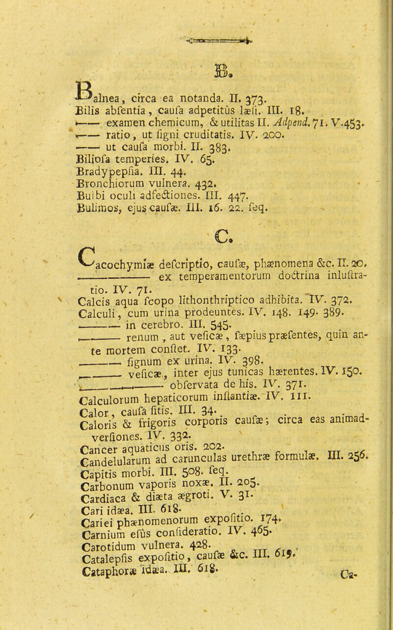 Bilis abfentia, caufa adpetitus laeli. III. i8* ^— examen chemicum, & utilitas II. V.453. ratio, ut figni cruditatis. IV. 200. ——‘ ut caufa morbi. II. 383* Biliofa temperies. IV. 65. Bradypepfia. Ill, 44. Bronchiorum vulnera. 432. Bulbi oculi adfediones. III. 447. Buliinos, ejuscaufse. III. 16. 22. feq. c. acochyim'ae defcriptio, caufse, phaenomena &c. II, 20. ex temperamentorum dodtrina inlufira- tio. IV. 71. Calcis aqua fcopo lithonthriptico adhibita. IV. 372. Calculi, cum urina prodeuntes. IV. 148. 149* 389. in cerebro. HI. 545- renum , aut veficae, fsepius praefentes, quin an- te mortem conftet. IV. 133. fignum ex urina. IV. 398. veficae,, inter ejus tunicas haerentes. IV. 150. , obfervata de his. IV. 371. Calculorum hepaticorum inflantiae.“IV. ill. Calor, caufa fitis. III. 34*. . . , Caloris & frigoris corporis caufae; circa eas animad- verfiones. IV. 332. Cancer aciuaticiis oris. 2C2. , -i txt Gandelularum ad carunculas urethrae formulae. HI. 256. Capitis morbi. III. 5*^8. feq. Carbonum vaporis noxae. II. 205. Cardiaca & diaeta aegroti. V. 31. Cari idaea. III. 618- Cariei phaenomenorum expoiitio. 174. Carnium efus confideratio. IV. 4°5* Carotidum vulnera. 428. ttt • Catalepfis expofitio, caufae &c. HI. Cataphoras idaea. Ill, 6ig.