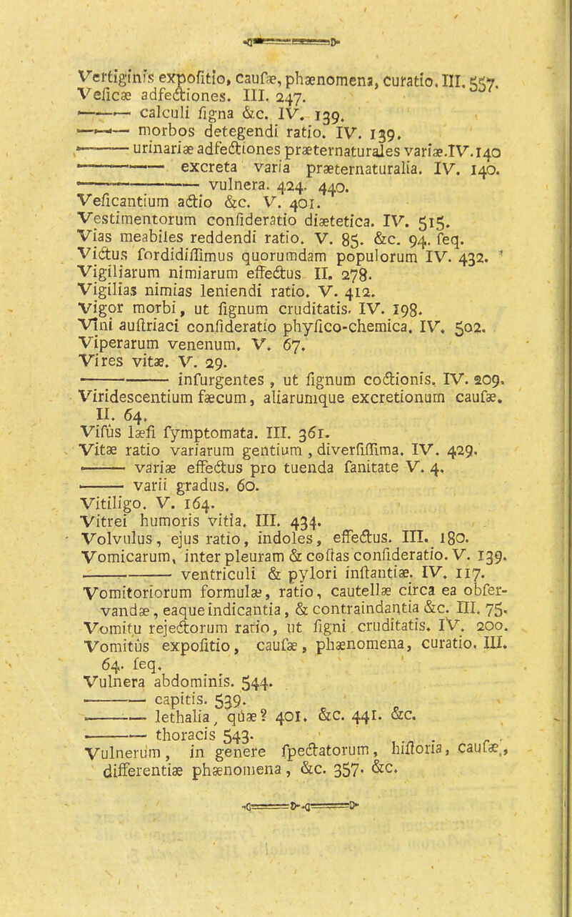 <»==!s:Kaa-=!D- Vel'tigiru’s expofitio, caufae, phsenomena, cufatio. Ill, 557. Veficae adfeftiones. III. 247. ——— calculi figna &c. IV. 139. —morbos detegendi ratio. IV. 139. urinariae adfetftiones praeternaturales vari2e.IV.140 ■ —— excreta varia praeternatiiralia. IV. 140. • vulnera. 424. 440. Veficantium adtio &c. V. 401. Vestimentorum confideratio diaetetica. IV. 515. Vias meabiles reddendi ratio. V. 85. &c. 94. feq. Vidtu.'} fordidiffimus quorumdam populorum IV. 432. ” Vigiliarum nimiarum eiFedus II. 278. Vigilias nimias leniendi ratio. V. 412. vigor morbi, ut fignum cruditatis. IV. 198. Vini auftriaci confideratio phyfico-chemica. IV, 502. Viperarum venenum, V. 67. Vires vitae. V. 29. infurgentes , ut fignum codionis. IV. 209. Viridescentium faecum, aliarumque excretionurn caufae, II. 64. Vifus laefi fymptomata. III. 361. Vitae ratio variarura gentium , diverfifllma. IV. 429. variae eiFedus pro tuenda fanitate V. 4. ■ varii gradiis, 60. Vitiligo. V. 164. Vitrei humoris vitia. III. 434. Volvulus, ejus ratio, indoles, elFedus. III. 180. Vomicarum, inter pleuram dcoftas confideratio. V. 139. ventriculi & pylori inflantiae. IV. 117. Vomitoriorum formulae, ratio, cautellae circa ea obfer- vandae, eaqueindicantia, & contraindantia &c. HI, 75. Vomifu rejedorum ratio, ut figni cruditatis. IV. 200. Vomitus expofitio, caufae, phaenomena, curatio. III. 64. feq. Vulnera abdominis. 544* capitis. 539. lethalia, qiiae? 401. &c. 441. &c. thoracis 543. . Vulnerum , in genere fpedatorum, hmoria, caufae., differentiae phaenomena, &c. 357* ■*C! ^!>■