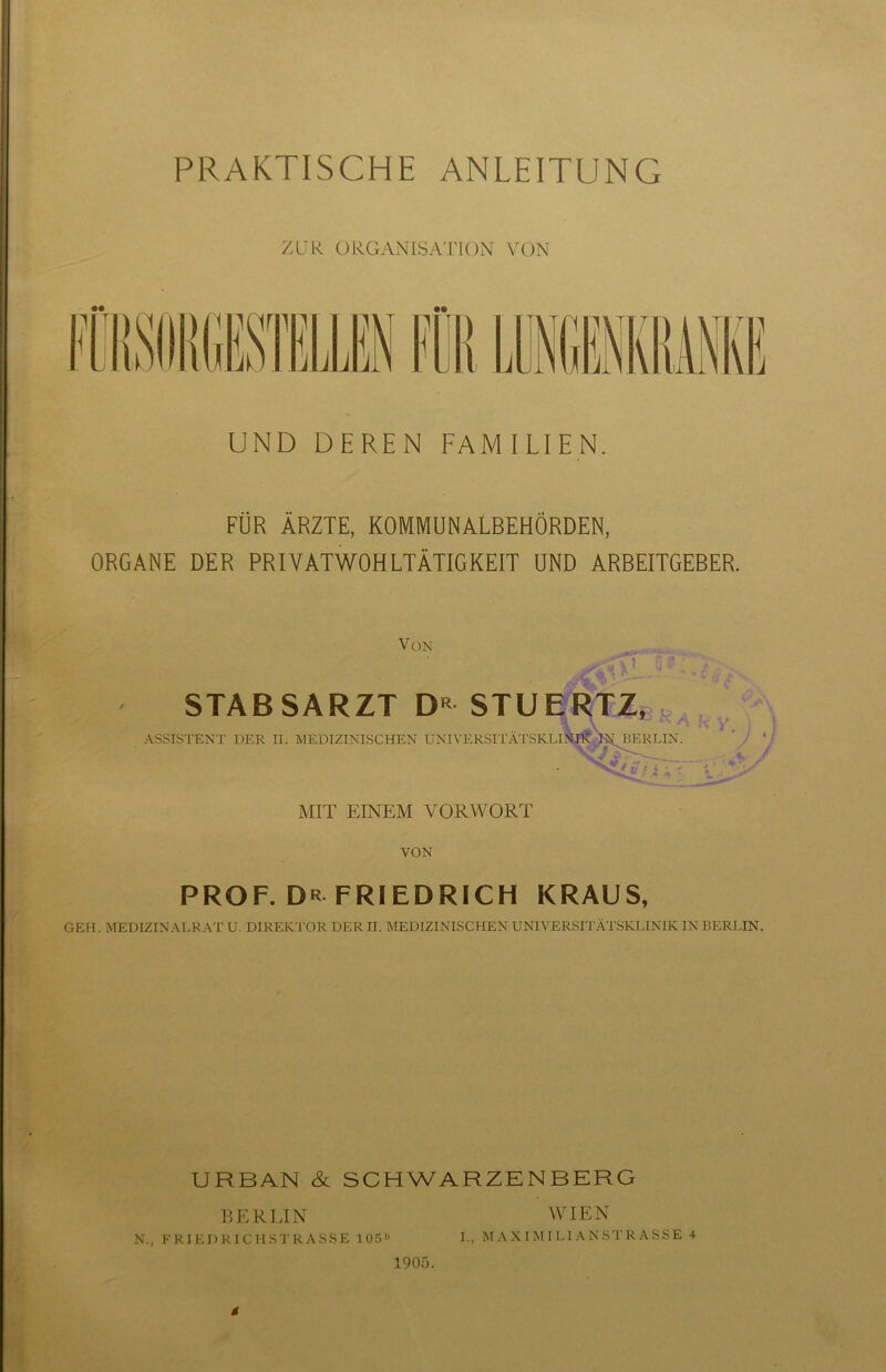 PRAKTISCHE ANLEITUNG ZUR ORGANISATION VON UND DEREN FAMILIEN. FÜR ÄRZTE, KOMMUNALBEHÖRDEN, ORGANE DER PRIVATWOHLTÄTIGKEIT UND ARBEITGEBER. Von STABSARZT D« STUERTZ, ^ , ASSISTENT DER II. MEDIZINISCHEN UNIVERSITÄTSKLlNnt lN BERLIN. \ J ‘ .j - *. - MIT EINEM VORWORT VON PROF. Dr FRIEDRICH KRAUS, GEH. MEDIZINALRAT U. DIREKTOR DER II. MEDIZINISCHEN UNIVERSITÄTSKLINIK IN BERLIN. URBAN & SCHWARZENBERG BERLIN WIEN N., FRIEDRICHSTRASSE 105'> I., MAXIMILIANSTRASSE 4 $ 1905.