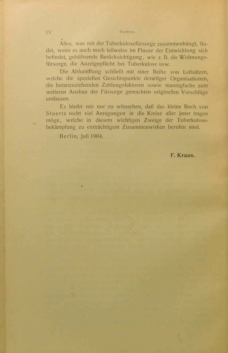 Alles, was mit der Tuberkulosefürsorge zusammenhänj^t, fin- det, wenn es auch noch teilweise im Flusse der Entwicklung sich befindet, gebührende Berücksichtigung, wie z. B, die Wohnungs- fürsorge, die Anzeigepflicht bei Tuberkulose usw. Die Abhandlung schließt mit einer Reihe von Leitsätzen, welche die speziellen Gesichtspunkte derartiger Organisationen, die heranzuziehenden Zahlungsfaktoren sowie mannigfache zum weiteren Ausbau der Fürsorge gemachten originellen Vorschläge umfassen. Es bleibt mir nur zu wünschen, daß das kleine Buch von Stuertz recht viel Anregungen in die Kreise aller jener tragen möge, welche in diesem wichtigen Zweige der Tuberkulose- bekämpfung zu einträchtigem Zusammenwirken berufen sind. Berlin, Juli 1Q04. F. Kraus.