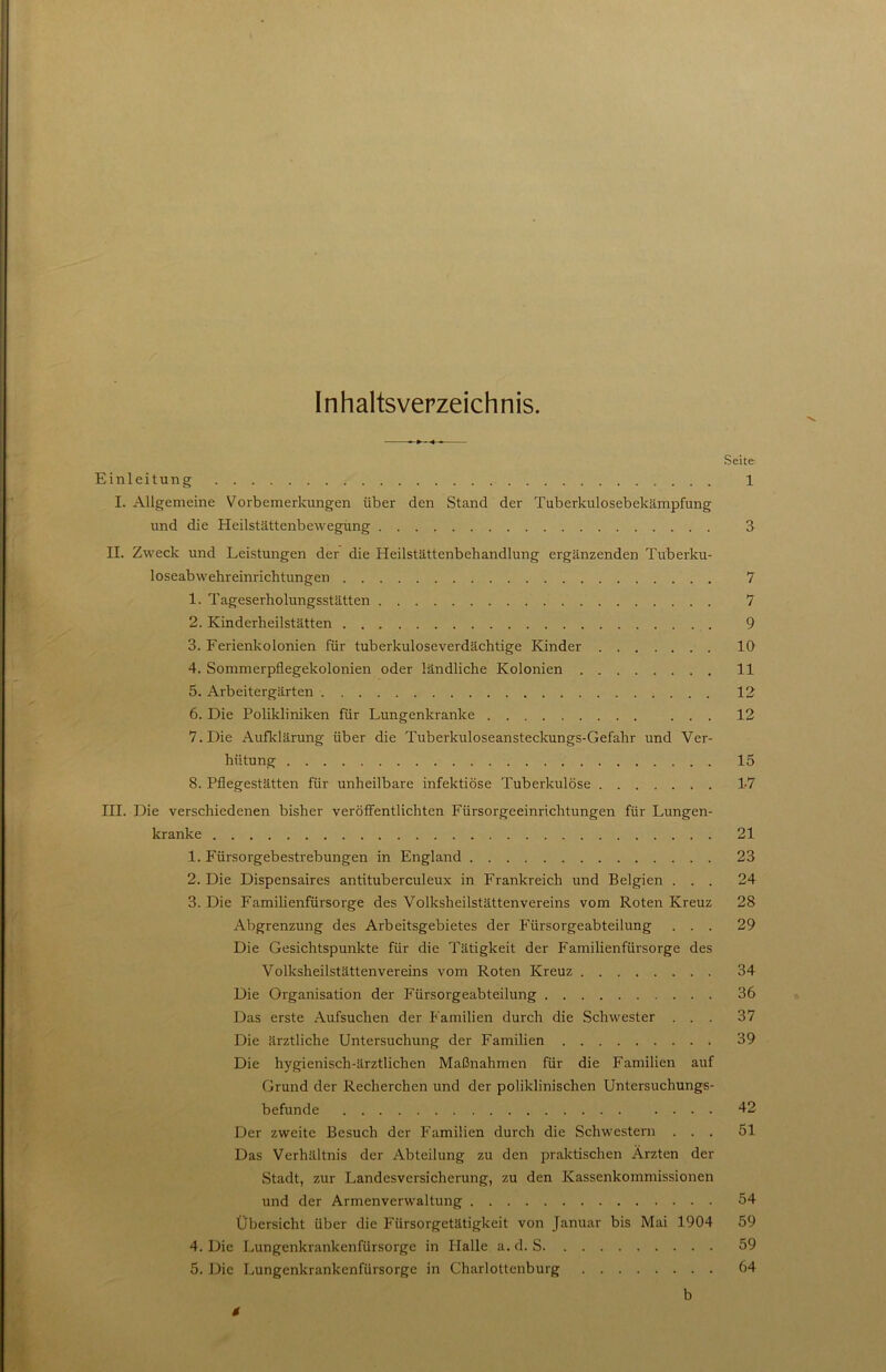 Inhaltsverzeichnis. Seite Einleitung 1 I. Allgemeine Vorbemerkungen über den Stand der Tuberkulosebekämpfung und die Heilstättenbewegüng 3 II. Zweck und Leistungen der die Heilstättenbehandlung ergänzenden Tuberku- loseabwehreinrichtungen 7 1. Tageserholungsstätten 7 2. Kinderheilstätten 9 3. Ferienkolonien für tuberkuloseverdächtige Kinder 10 4. Sommerpflegekolonien oder ländliche Kolonien 11 5. Arbeitergärten 12 6. Die Polikliniken für Lungenkranke 12 7. Die Aufklärung über die Tuberkuloseansteckungs-Gefahr und Ver- hütung 15 8. Pflegestätten für unheilbare infektiöse Tuberkulöse 1-7 III. Die verschiedenen bisher veröflFentlichten Fürsorgeeinrichtungen für Lungen- kranke 21 1. Fürsorgebestrebungen in England 23 2. Die Dispensaires antituberculeux in Frankreich und Belgien ... 24 3. Die Familienfürsorge des Volksheilstättenvereins vom Roten Kreuz 28 Abgrenzung des Arbeitsgebietes der Fürsorgeabteilung ... 29 Die Gesichtspunkte für die l'ätigkeit der Familienfürsorge des Volksheilstättenvereins vom Roten Kreuz 34 Die Organisation der Fürsorgeabteilung 36 Das erste Aufsuchen der Familien durch die Schwester ... 37 Die ärztliche Untersuchung der Familien 39 Die hygienisch-ärztlichen Maßnahmen für die Familien auf Grund der Recherchen und der poliklinischen Untersuchungs- befunde 42 Der zweite Besuch der Familien durch die Schwestern ... 51 Das Verhältnis der Abteilung zu den praktischen Ärzten der vStadt, zur Landesversicherung, zu den Kassenkommissionen und der Armenverwaltung 54 Übersicht über die Fürsorgetätigkeit von Januar bis Mai 1904 59 4. Die Lungenkrankenfürsorge in Halle a. d. S 59 5. Die Lungenkrankenfürsorge in Charlottenburg 64 b 4