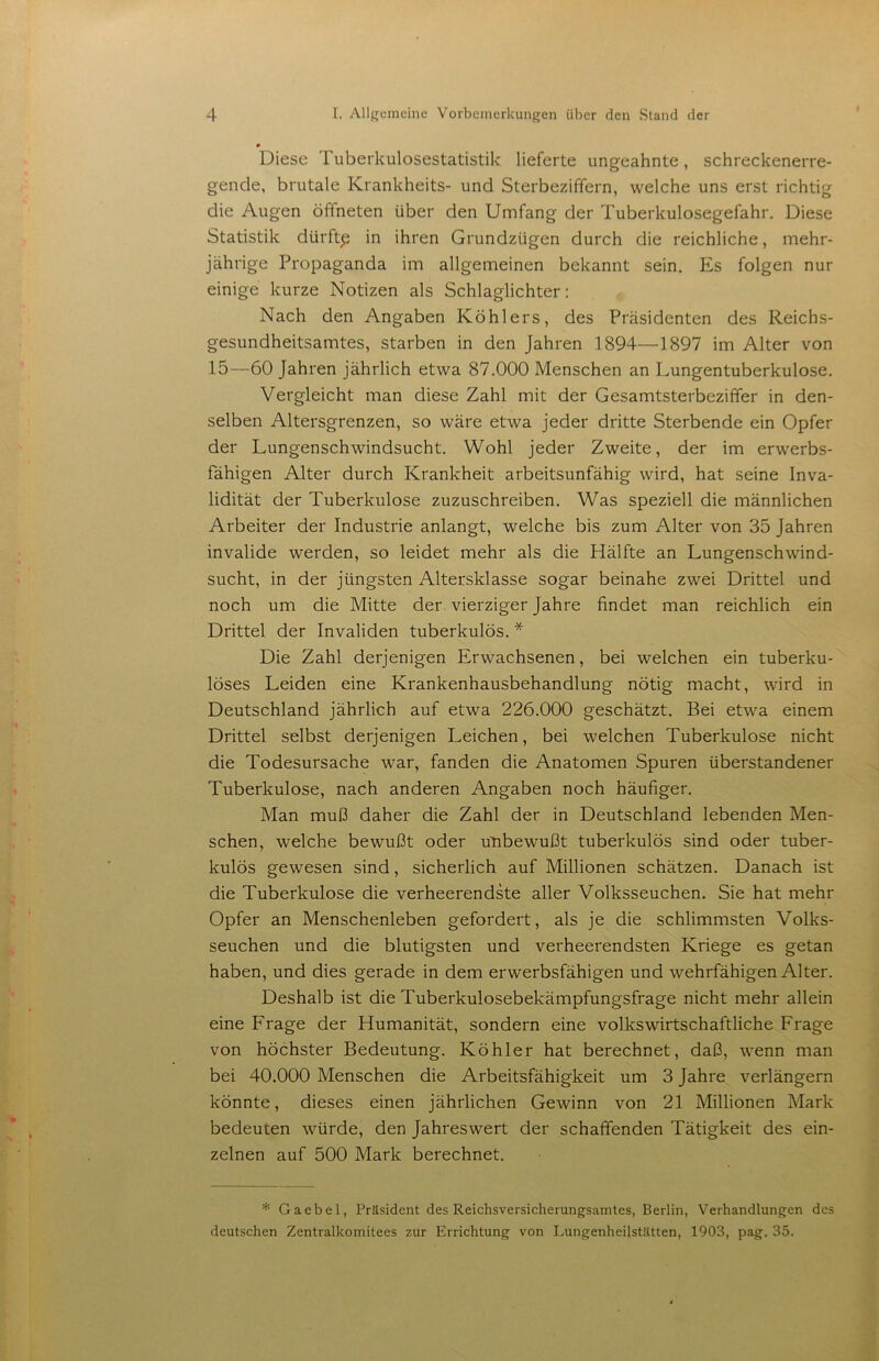 Diese Tuberkulosestatistik lieferte ungeahnte, schreckenerre- gende, brutale Krankheits- und Sterbeziffern, welche uns erst richtig die Augen öffneten über den Umfang der Tuberkulosegefahr. Diese Statistik dürfte in ihren Grundzügen durch die reichliche, mehr- jährige Propaganda im allgemeinen bekannt sein. Es folgen nur einige kurze Notizen als Schlaglichter: Nach den Angaben Köhlers, des Präsidenten des Reichs- gesundheitsamtes, starben in den Jahren 1894—1897 im Alter von 15—60 Jahren jährlich etwa 87.000 Menschen an Lungentuberkulose. Vergleicht man diese Zahl mit der Gesamtsterbeziffer in den- selben Altersgrenzen, so wäre etwa jeder dritte Sterbende ein Opfer der Lungenschwindsucht. Wohl jeder Zweite, der im erwerbs- fähigen Alter durch Krankheit arbeitsunfähig wird, hat seine Inva- lidität der Tuberkulose zuzuschreiben. Was speziell die männlichen Arbeiter der Industrie anlangt, welche bis zum Alter von 35 Jahren invalide werden, so leidet mehr als die Hälfte an Lungenschwind- sucht, in der jüngsten Altersklasse sogar beinahe zwei Drittel und noch um die Mitte der. vierziger Jahre findet man reichlich ein Drittel der Invaliden tuberkulös. * Die Zahl derjenigen Erwachsenen, bei welchen ein tuberku- löses Leiden eine Krankenhausbehandlung nötig macht, wird in Deutschland jährlich auf etwa 226.000 geschätzt. Bei etwa einem Drittel selbst derjenigen Leichen, bei welchen Tuberkulose nicht die Todesursache war, fanden die Anatomen Spuren überstandener Tuberkulose, nach anderen Angaben noch häufiger. Man muß daher die Zahl der in Deutschland lebenden Men- schen, welche bewußt oder uTibewußt tuberkulös sind oder tuber- kulös gewesen sind, sicherlich auf Millionen schätzen. Danach ist die Tuberkulose die verheerendste aller Volksseuchen. Sie hat mehr Opfer an Menschenleben gefordert, als je die schlimmsten Volks- seuchen und die blutigsten und verheerendsten Kriege es getan haben, und dies gerade in dem erwerbsfähigen und wehrfähigen Alter. Deshalb ist die Tuberkulosebekämpfungsfrage nicht mehr allein eine Frage der Humanität, sondern eine volkswirtschaftliche Frage von höchster Bedeutung. Köhler hat berechnet, daß, wenn man bei 40.000 Menschen die Arbeitsfähigkeit um 3 Jahre verlängern könnte, dieses einen jährlichen Gewinn von 21 Millionen Mark bedeuten würde, den Jahreswert der schaffenden Tätigkeit des ein- zelnen auf 500 Mark berechnet. * Gaebel, Präsident des Reichsversicherungsamtes, Berlin, Verhandlungen des deutschen Zentralkomitees zur Errichtung von Imngenheilstätten, 1903, pag. 35.