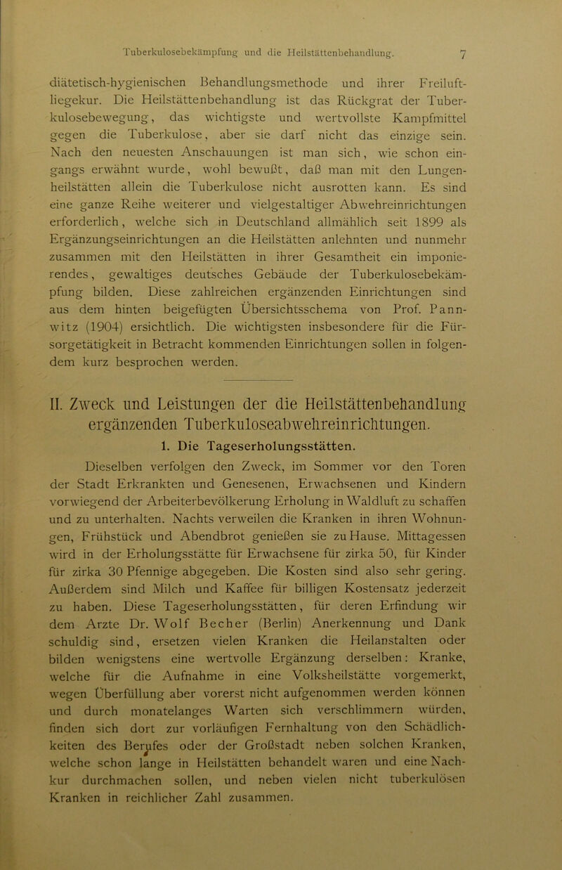 diätetisch-hygienischen Behandlungsmethode und ihrer P'reiluft- liegekur. Die Heilstättenbehandlung ist das Rückgrat der Tuber- kulosebewegung, das wichtigste und wertvollste Kampfmittel gegen die Tuberkulose, aber sie darf nicht das einzige sein. Nach den neuesten Anschauungen ist man sich, wie schon ein- gangs erwähnt wurde, wohl bewullt, daß man mit den Lungen- heilstätten allein die Tuberkulose nicht ausrotten kann. Es sind eine ganze Reihe weiterer und vielgestaltiger Abwehreinrichtungen erforderlich, welche sich in Deutschland allmählich seit 1899 als Ergänzungseinrichtungen an die Heilstätten anlehnten und nunmehr zusammen mit den Heilstätten in ihrer Gesamtheit ein imponie- rendes, gewaltiges deutsches Gebäude der Tuberkulosebekäm- pfung bilden. Diese zahlreichen ergänzenden Einrichtungen sind aus dem hinten beigefügten Übersichtsschema von Prof. Pann- witz (1904) ersichtlich. Die wichtigsten insbesondere für die Für- sorgetätigkeit in Betracht kommenden Einrichtungen sollen in folgen- dem kurz besprochen werden. II. Zweck und Leistlingen der die Heilstättenbehandlung ergänzenden Tiiberkuloseabwelireinriclitungen. 1. Die Tageserholungsstätten. Dieselben verfolgen den Zweck, im Sommer vor den Toren der Stadt Erkrankten und Genesenen, Erwachsenen und Kindern vorwiegend der Arbeiterbevölkerung Erholung in Waldluft zu schaffen und zu unterhalten. Nachts verweilen die Kranken in ihren Wohnun- gen, Frühstück und Abendbrot genießen sie zu Hause. Mittagessen wird in der Erholungsstätte für Erwachsene für zirka 50, für Kinder für zirka 30 Pfennige abgegeben. Die Kosten sind also sehr gering. Außerdem sind Milch und Kaffee für billigen Kostensatz jederzeit zu haben. Diese Tageserholungsstätten, für deren Erfindung wir dem Arzte Dr. Wolf Becher (Berlin) Anerkennung und Dank schuldig sind, ersetzen vielen Kranken die Heilanstalten oder bilden wenigstens eine wertvolle Ergänzung derselben: Kranke, welche für die Aufnahme in eine Volksheilstätte vorgemerkt, wegen Überfüllung aber vorerst nicht aufgenommen werden können und durch monatelanges Warten sich verschlimmern würden, finden sich dort zur vorläufigen Fernhaltung von den Schädlich- keiten des Berufes oder der Großstadt neben solchen Kranken, welche schon lange in Heilstätten behandelt waren und eine Nach- kur durchmachen sollen, und neben vielen nicht tuberkulösen Kranken in reichlicher Zahl zusammen.