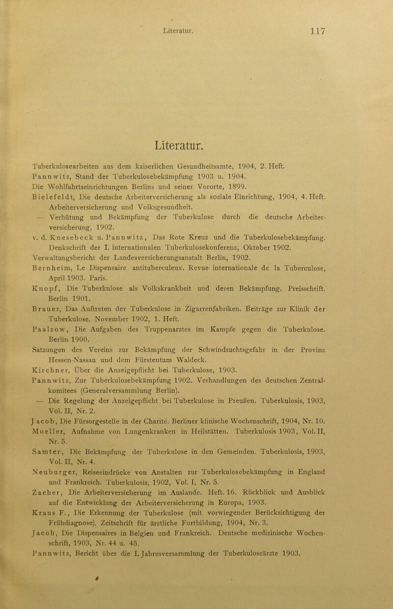 Literatur. Tuberkulosearbeiten aus dem kaiserlichen Gesundheitsamte, 1904, 2. Heft. Pannwitz, Stand der Tuberkulosebekämpfung 1903 u. 1904. Die Wohlfahrtseinrichtungen Berlins und seiner Vororte, 1899. Bielefeldt, Die deutsche Arbeiterversicherung als soziale Einrichtung, 1904, 4. Heft. Arbeiterversicherung und Volksgesundheit. ■— Verhütung und Bekämpfung der Tuberkulose durch die deutsche Arbeiter- versicherung, 1902. V. d. Knesebeck u. Pannwitz, Das Rote Kreuz und die Tuberkulosebekämpfung. Denkschrift der I. internationalen Tuberkulosekonferenz, Oktober 1902. Verwaltungsbericht der Landesversicherungsanstalt Berlin, 1902. Bernheim, Le Dispensaire antituberculeux. Revue internationale de la Tuberculose, April 1903. Paris. Knopf, Die Tuberkulose als Volkskrankheit und deren Bekämpfung. Preisschrift. Berlin 1901. Brauer, Das Auftreten der Tuberkulose in Zigarrenfabriken. Beiträge zur Klinik der Tuberkulose. November 1902, 1. Heft. Paalzow, Die Aufgaben des Truppenarztes im Kampfe gegen die Tuberkulose. Berlin 1900. Satzungen des Vereins zur Bekämpfung der Schwindsuchtsgefahr in der Provinz Hessen-Nassau und dem Fürstentum Waldeck. Kirchner, Über die Anzeigepflicht bei Tuberkulose, 1903. Pannwitz, Zur Tuberkulosebekämpfung 1902. Verhandlungen des deutschen Zentral- komitees (Generalversammlung Berlin). — Die Regelung der Anzeigepflicht bei Tuberkulose in Preußen. Tuberkulosis, 1903, Vol. II, Nr. 2. J acob. Die Fürsorgestelle in der Charit^. Berliner klinische Wochenschrift, 1904, Nr. 10. Moeller, Aufnahme von Lungenkranken in Heilstätten. Tuberkulosis 1903, Vol.II, Nr. 5. Samt er. Die Bekämpfung der Tuberkulose in den Gemeinden. Tuberkulosis, 1903, Vol. II, Nr. 4. Neuburger, Reiseeindrücke von Anstalten zur Tuberkulosebekämpfung in England und Frankreich. Tuberkulosis, 1902, Vol. I, Nr. 5. Zacher, Die Arbeiterversicherung im Auslande. Heft. 16. Rückblick und Ausblick auf die Entwicklung der Arbeiterversicherung in Europa, 1903. Kraus F., Die Erkennung der Tuberkulose (mit vorwiegender Berücksichtigung der Frühdiagnose). Zeitschrift für ärztliche Fortbildung, 1904, Nr. 3. Jacob, Die Dispensaires in Belgien und Frankreich. Deutsche medizinische Wochen- schrift, 1903, Nr. 44 u. 45. Pannwitz, Bericht über die I. Jahresversammlung der Tuberkuloseärzte 1903.