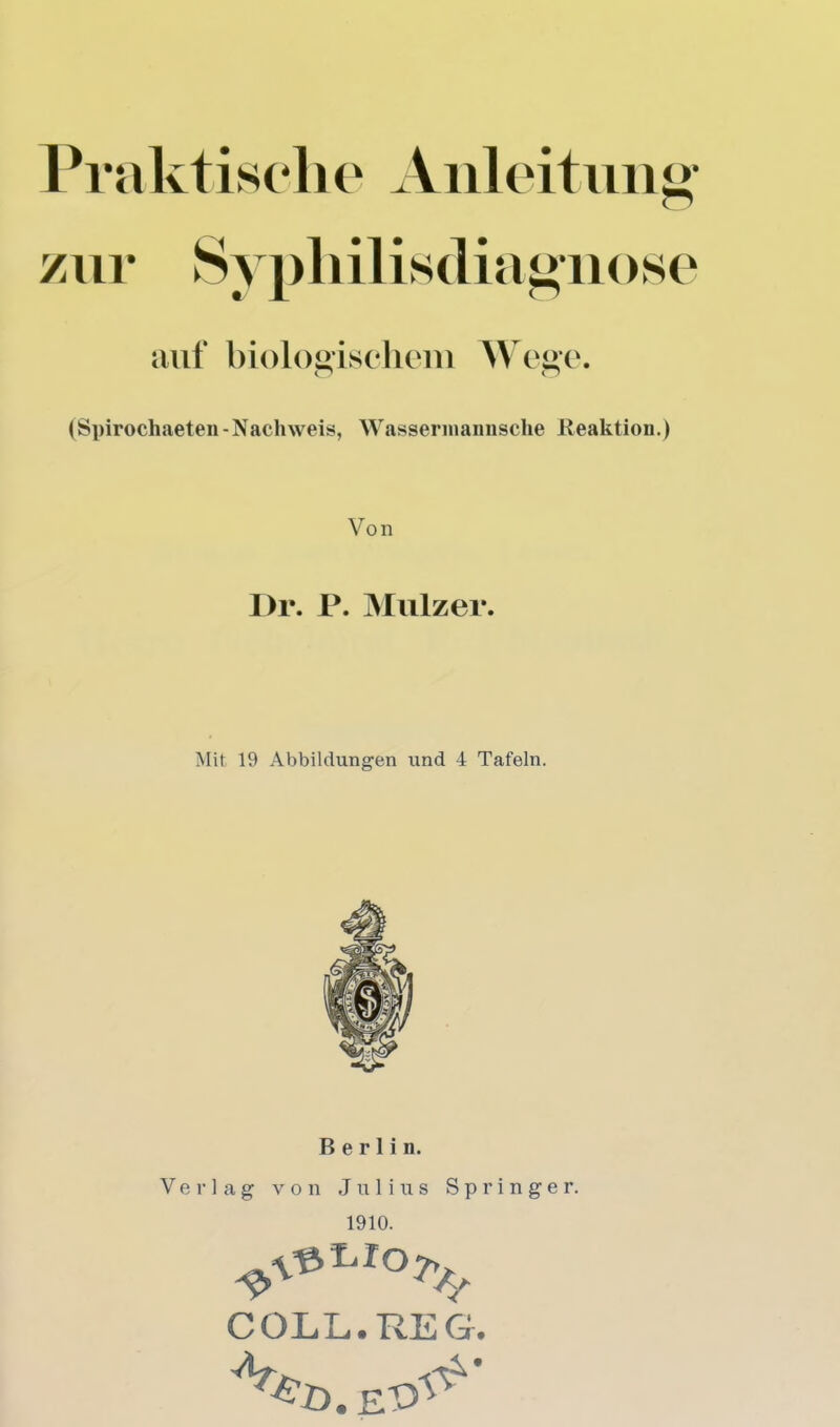 Praktischo Aiileitiiii«- zur Syphilis(liai>iiose auf l)iol()«isclieni Wei>c\ (Spirochaeten-Nachweis, Wassennaiiiisclie Reaktion.) Von l)r. P. Miliz er. Mit 19 Abbildungen und 4 Tafeln. Berlin. Verlag von Julius Springer. 1910. C OLL. REG.