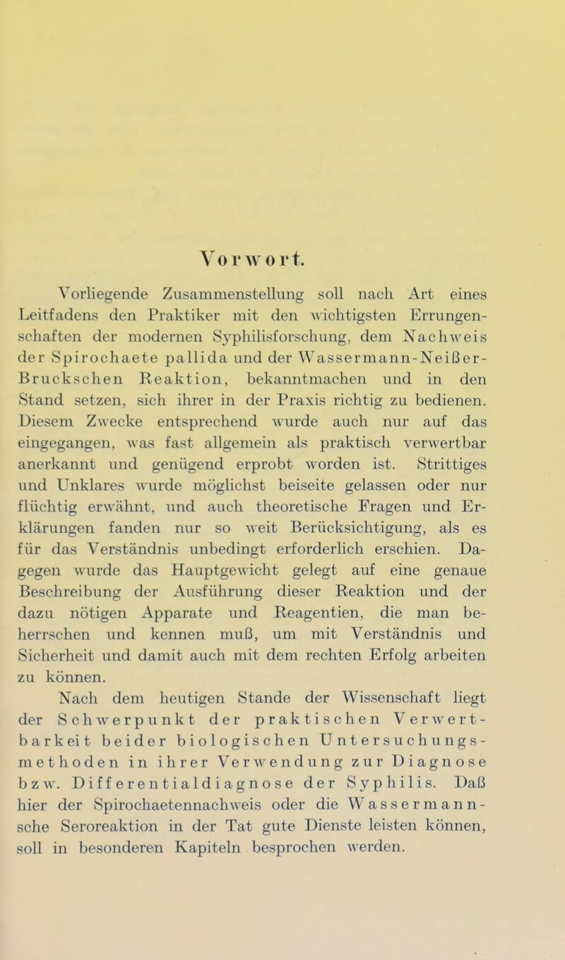 VovAvort. Vorliegende Zusammenstellung soll nach Art eines Leitfadens den Praktiker mit den wichtigsten Errungen- schaften der modernen Syphilisforschung, dem Nachweis der Spirochaete pallida und der Wassermann-Neißer- Bruckschen Reaktion, bekanntmachen und in den Stand setzen, sich ihrer in der Praxis richtig zu bedienen. Diesem Zwecke entsprechend wurde auch nur auf das eingegangen, was fast allgemein als praktisch verwertbar anerkannt und genügend erprobt worden ist. Strittiges und Unklares wurde möglichst beiseite gelassen oder nur flüchtig erwähnt, und auch theoretische Fragen und Er- klärungen fanden nur so Aveit Berücksichtigung, als es für das Verständnis unbedingt erforderlich erschien. Da- gegen wurde das Hauptgewicht gelegt auf eine genaue Beschreibung der Ausführung dieser Reaktion und der dazu nötigen Apparate und Reagentien, die man be- herrschen und kennen muß, um mit Verständnis und Sicherheit und damit auch mit dem rechten Erfolg arbeiten zu können. Nach dem heutigen Stande der Wissenschaft liegt der ScliAverpunkt der praktischen Verwert- barkeit beider biologischen Untersuchungs- methoden in ihrer Verwendung zur Diagnose bzw. Differentialdiagnose der Syphilis. Daß hier der Spirochaetennachweis oder die Wassermann- sche Seroreaktion in der Tat gute Dienste leisten können, soll in besonderen Kapiteln besprochen werden.