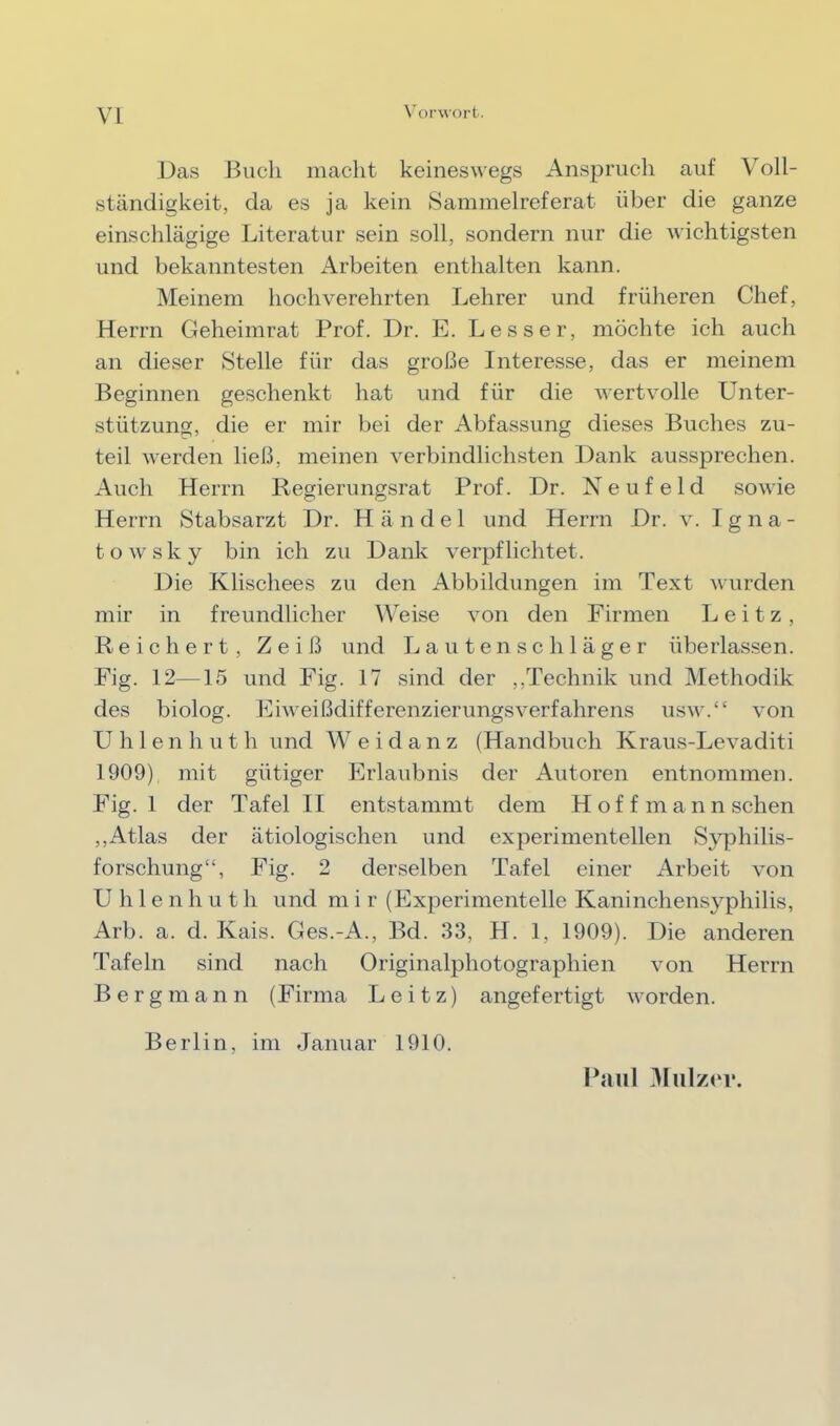 VI \'orwort. Das IjucIi macht keineswegs Anspruch auf Voll- ständigkeit, da es ja kein Sammelreferat über die ganze einschlägige Literatur sein soll, sondern nur die wichtigsten und bekanntesten Arbeiten enthalten kann. Meinem hochverehrten Lehrer und früheren Chef, Herrn Geheimrat Prof. Dr. E. Lesser, möchte ich auch an dieser Stelle für das große Interesse, das er meinem Beginnen geschenkt hat und für die wertv^olle Unter- stützung, die er mir bei der Abfassung dieses Buches zu- teil werden ließ, meinen verbindlichsten Dank aussprechen. Auch Herrn Regierungsrat Prof. Dr. Neufeld sowie Herrn Stabsarzt Dr. Händel und Herrn Dr. v. I g n a - towsky bin ich zu Dank verpflichtet. Die Klischees zu den Abbildungen im Text wurden mir in freundlicher Weise von den Firmen L e i t z, Reichert, Z e i ß und L a u t e n s c h 1 ä g e r überlassen. Fig. 12—15 und Fig. 17 sind der ,,Technik und Methodik des biolog. Fiweißdifferenzierungsverfahrens usw.“ von Uhlenhuth und Weidanz (Handbuch Kraus-Levaditi 1909) mit gütiger Erlaubnis der Autoren entnommen. Fig. 1 der Tafel II entstammt dem Hof f mann sehen ,, Atlas der ätiologischen und experimentellen S}^hilis- forschung“, Fig. 2 derselben Tafel einer Arbeit von U h 1 e n h u t h und m i r (Experimentelle Kaninchensyphilis, Arb. a. d. Kais. Ges.-A., Bd. 33, H. 1, 1909). Die anderen Tafeln sind nach Originalphotographien von Herrn Bergmann (Firma L e i t z) angefertigt worden. Berlin, im Januar 1910. Ihnil 3Iulzer.