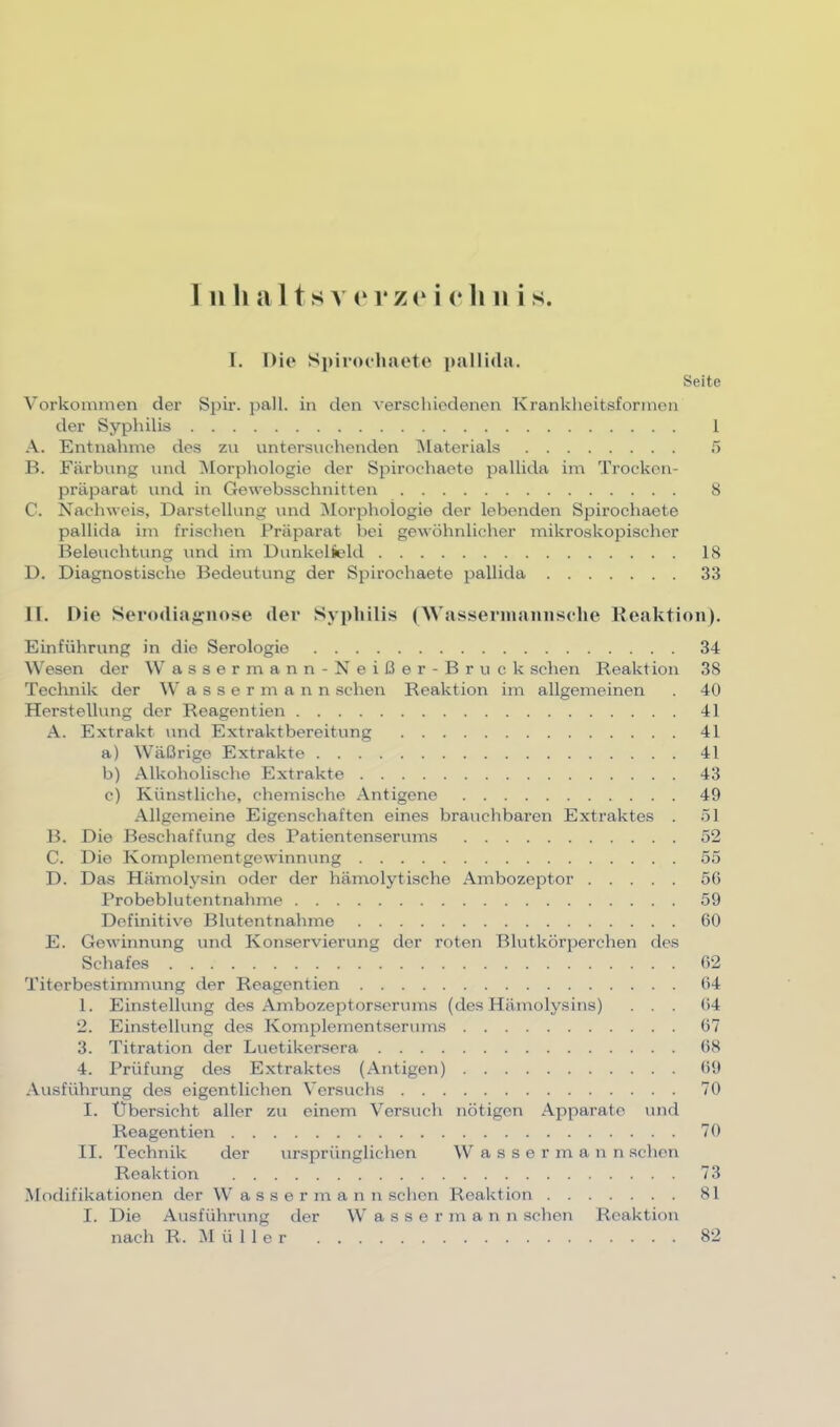 l. Die Spiroehaete pallida. Seite Vorkommen der Spir. j)all. in den verschiedenen Krankheitsformon der Syphilis 1 A. Entnahme des zu untersuchenden ^laterials 5 B. Färbung und Morphologie der Spirochaeto pallida im Trockon- präparat und in Gewebsschnitten 8 C. Nachweis, Darstellung und ^lorphologie der lebenden Spirochaete pallida im frischen Präparat bei gewöhnlicher mikroskopischer Beleuchtung und im Uunkelüeld 18 D. Diagnostische Bedeutung der Spirochaete pallida 33 11. Die Sei’odiag:nose der Syphilis (Wassennaniische Keaktion). Einführung in die Serologie 34 W'esen der W assermann-Neißer-Bruck sehen Reaktion 38 Technik der Wassermann sehen Reaktion im allgemeinen . 40 Herstellung der Reagentien 41 A. Extrakt und Extraktbereitung 41 a) Wäßrige Extrakte 41 b) Alkoholische Extrakte 43 c) Künstliche, chemische Antigene 49 Allgemeine Eigenschaften eines brauchbaren Extraktes . 51 B. Die Beschaffung des Patientenserums 52 C. Die Komplementgewinnung 55 D. Das Hämolysin oder der hämolytische Ambozeptor 5G Probeblutentnahme 59 Definitive Blutentnahme 60 E. Gewinnung und Konservierung der roten Blutkörperchen des Schafes 62 Titerbestimmung der Reagentien 64 1. Einstellung des Ambozeptorserums (des Hämolysins) ... 64 2. Einstellung des Komplementserums 67 3. Titration der Luetikersera 68 4. Prüfung des Extraktes (Antigen) 69 Ausführung des eigentlichen Versuchs 70 I. Übersicht aller zu einem Versuch nötigen Apparate und Reagentien 70 II. Technik der ursprünglichen IV a s s e r m a n n schon Reaktion 73 Modifikationen der W a s s e r m a n n schon Reaktion 81 I. Die Ausführung der Wasser m a n n sehen Reaktion nach R. M ü 1 1 e r 82