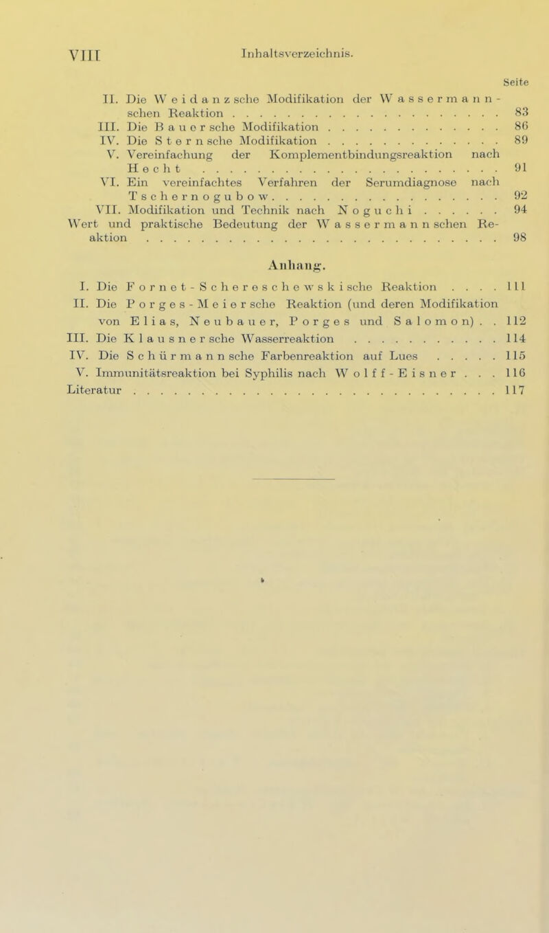 VIIT Inhaltsverzeichnis. Seite II. Die W e i d a n z sehe Modifikation der W a s s e r m a n n - sehen Reaktion 83 III. Die Bauer sehe Modifikation 80 IV. Die Stern sehe Modifikation 80 V. Vereinfachung der Komplementbindungsreaktion nach H e c li t 91 \’I. Ein vereinfachtes Verfahren der Serumdiagnose nach T s c h e r n o g u b o w 92 VII. Modifikation und Technik nach N o g u c h i 94 Wert und praktische Bedeutung der Wassermann sehen Re- aktion 98 Anhang:. I. Die F ornet - Schereschevski sehe Reaktion . . . . 111 II. Die Porges-iNIeier sehe Reaktion (und deren IModifikation von Elias, Neubauer, Porges und S a 1 o m o n) . . 112 III. Die K 1 a u s n e r sehe Wasserreaktion 114 IV. Die S c h ü r m a n n sehe Farbenreaktion auf Lues 115 V. Immunitätsreaktion bei Syphilis naeh Wolff-Eisner. . . 116