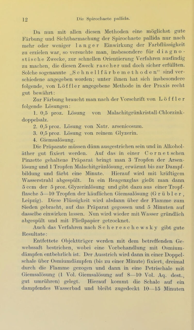 Da nun mit allen diesen Methoden eine möglichst gute Färbung und Sichtbarmachung der Spirocliaete pallida nur nach mehr oder weniger langer Einwirkung der Farbflüssiglceit zu erzielen Mar, so versuchte man, insbesondere für diagno- stische Zwecke, zur schnellen Orientierung Verfahren ausfindig zu machen, die diesen ZM^eck rascher und doch sicher erfüllten. Solche sogenannte ,,S c h n e 11 f ä r b e m e t h o d e n“ sind ver- schiedene angegeben M'orden; unter ihnen hat sich insbesondere folgende, von Löffler angegebene Methode in der Praxis recht gut bewährt: Zur Färbung braucht man nach der \orschrift von Löffler folorende Lösungen: O o 1. 0,5 proz. Lösung von Malachitgrünkristall-Chlorzink- doppelsalz. 2. 0,5 proz. Lösung von Natr. arsenicosum. 3. 0,5 proz. Lösung von reinem Glyzerin. 4. Giemsalösung. Die Präparate müssen dünn ausgestrichen sein und in Alkohol- äther gut fixiert M^erden. Auf das in einer C o r n e t sehen Pinzette gehaltene Präparat bringt man 3 Tropfen der Arsen- lösung und 1 Tropfen Malachitgrünlösung, erM Ürmt bis zur Dampf- bildung und färbt eine Minute. Hierauf M'ird mit kräftigem Wasserstrahl abgespült. In ein Reagenzglas gießt man dann 5 ccm der 5 proz. Glyzerinlösung und gibt dazu aus einer Tropf- flasche 5—10 Tropfen der käuflichen Giemsalösung (Grübler, Leipzig). Diese Flüssigkeit wird alsdann über der Flamme zum Bieden gebracht, auf das Präparat gegossen und 5 Minuten auf dasselbe einMÜrken lassen. Nun Avird wieder mit Wasser gründlich abgespült und mit Fließpapier getrocloret. Auch das Verfahren nach S c h e r e s c h e m' s k y gibt gute Resultate: Entfettete Objektträger verden mit dem betreffenden Ge- M ebssaft bestrichen, wobei eine Vorbehandlung mit Osmium- dämpfen entbehrlich ist. Der Ausstrich M'ird dann in einer Doppel- schale über Osmiumdämpfen (bis zu einer Minute) fixiert, dreimal durch die Flamme gezogen und dann in eine Petrischale mit Giemsalösung (1 Vol. Giemsalösung auf 8—10 Vol. Aq. dest., gut umrühren) gelegt. Hierauf kommt die Schale auf ein dampfendes Wasserbad und bleibt zugedeckt 10—15 Minuten