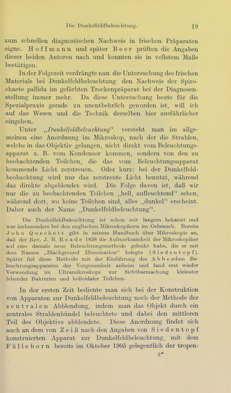 zum schnellen diagnostischen Nachweis in frischen Präparaten eigne. H o f f m a n n und später Beer prüften die Angaben dieser beiden Autoren nach und konnten sie in vollstem Maße bestätigen. In der Folgezeit verdrängte nun die Untersuchung des frischen Materials bei Dunkelfeldbeleuchtung den Nachweis der Spiro- chaete pallida im gefärbten Trockenpräparat bei der Diagnosen- stellung immer mehr. Da diese Untersuchung heute für die Spezialpraxis gerade zu unentbehrlich geworden ist, will ich auf das Wesen und die Technik derselben hier ausführlicher eingehen. Unter „Dunkelfeldbeleuchtung“ versteht man im allge- meinen eine Anordnung im Mikroskop, nach der die Strahlen, welche in das Objektiv gelangen, nicht direkt vom Beleuchtungs- apparat z. B. vom Kondensor kommen, sondern von den zu beobachtenden Teilchen, die das vom Beleuchtungsapparat kommende Licht zerstreuen. Oder kurz; bei der Dunkelfeld- beobachtung wird nur das zerstreute Licht benutzt, während das direkte abgeblendet wird. Die Folge davon ist, daß wir nur die zu beobachtenden Teilchen ,,hell, aufleuchtend“ sehen, während dort, wo keine Teilchen sind, alles ,,dunkel“ erscheint. Daher auch der Name „Dunkelfeldbeleuchtung“. Die Dunkelfeldbeleuchtung ist schon seit langem bekannt und war insbesondere bei den englischen Mikroskopikern im Gebrauch. Bereits John Queckett gibt in seinem Handbuch über Mikroskopie an, daß der Rev. J. B. R e a d e 1838 die Aufmerksamkeit der Mikroskojjiker auf eine damals neue Beleuchtungsmethode gelenkt habe, die er mit dem Namen ,,Blackground Illumination“ belegte (Siedentopf). Später fiel diese Methode mit der Einführung des Abbe sehen Be- leuchtungsapparates der Vergessenheit anheim und fand erst wieder Verwendung im Ultramikroskops zur Sichtbarmachung kleinster lebender Bakterien und kolloidaler Teilchen. In der ersten Zeit bediente man sich bei der Konstruktion von Apparaten zur Dunkelfeldbeleuchtung noch der Methode der zentralen Abblendung, indem man das Objekt durch ein zentrales Strahlenbündel beleuchtete und dabei den mittleren Teil des Objektivs abblendete. Diese Anordnung findet sich auch an dem von Z e i ß nach den Angaben von S i e d e n t o p f konstruierten Apparat zur Dunkelfeldbeleuchtung, mit dem F ü 11 e b o r n bereits im Oktober 1905 gelegentlich der tropen- 2*