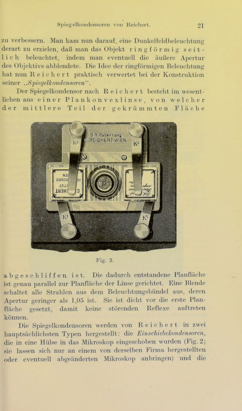 zu verbessern. Man kam nun darauf, eine Dunkelfeldbeleuehtung derart zu erzielen, daß man das Objekt r i n g f ö r m i g seit- lich beleuclitet, indem man eventuell die äußere A]>ertur des Objektivs abblendete. Die Idee der ringförmigen Beleuchtung bat nun R e i c h e r t praktisch verw ertet bei der Konstruktion seiner ..Spiegelkondensoren^’'. Der Spiegelkondensor nach Reichert besteht im wesent- lichen aus einer P 1 a n k o n v c x 1 i n s e , von welcher der mittlere Teil der g e k r ii m m t e n P’’ 1 ä c h e FD. 3. abgeschliffen ist. Die dadurch entstandene Planfläche ist genau parallel zur Planfläche der Linse gerichtet. Eine Blende schaltet alle Strahlen aus dem Beleuchtungsbündel aus, deren Apertur geringer als 1,05 ist. Sie ist dicht vor die erste Plan- flächc gesetzt, damit keine störenden Reflexe auftreten können. Die Spiegelkondensoren werden von Reichert in zwei hauptsächlichsten Typen hergestellt: die EinscMehekondensoren, die in eine Hülse in das Mikroskop eingeschoben wurden (Fig. 2; sie lassen sich mir an einem von derselben Firma hergestellten oder eventuell allgeänderten Mikroskop anbringen) und die