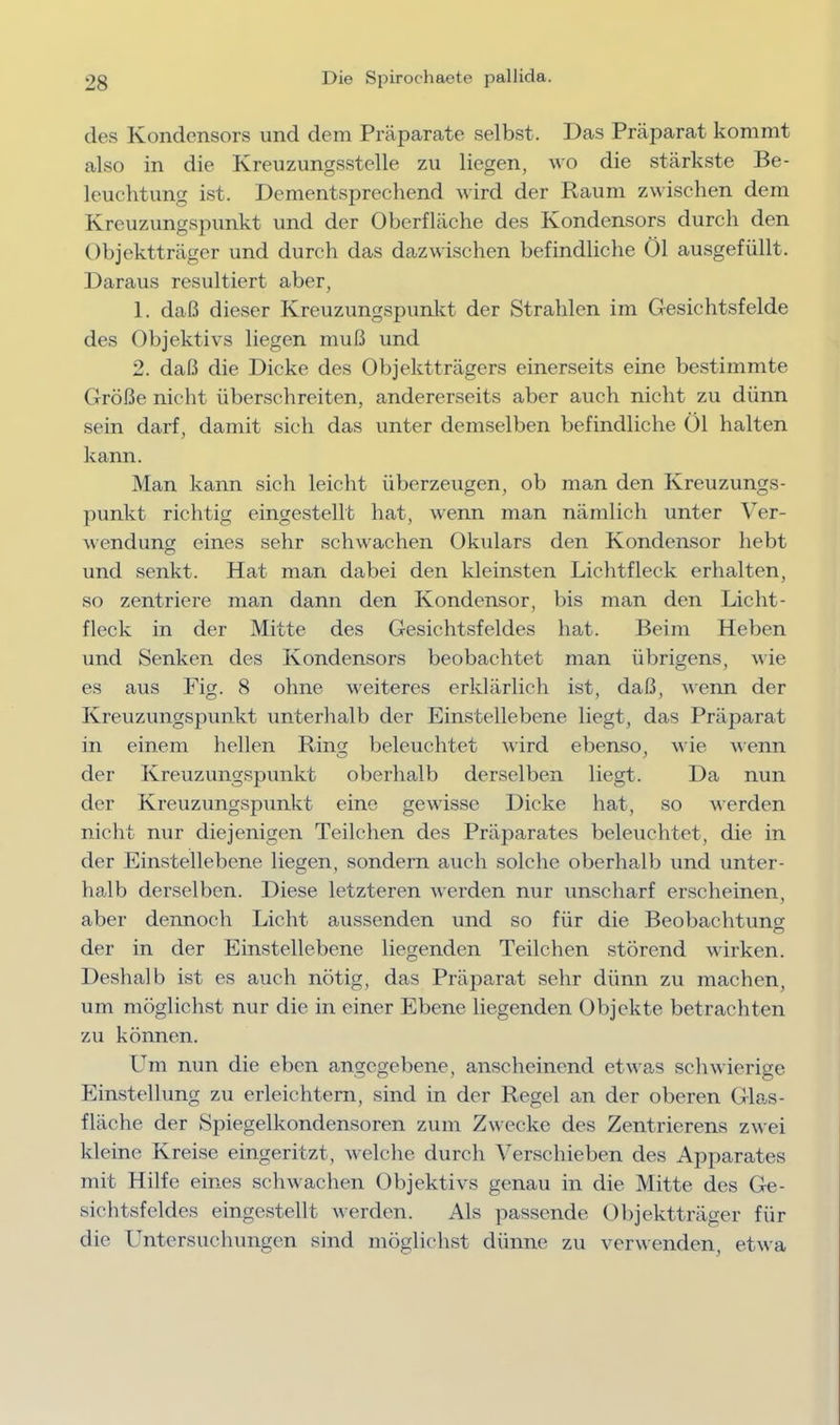 des Kondensors und dem Präparate selbst. Das Präparat kommt also in die Kreuzungsstelle zu liegen, wo die stärkste Be- leuchtung ist. Dementsprechend wird der Raum zwischen dem Kreuzungspunkt und der Oberfläche des Kondensors durch den Objektträger und durch das dazwischen befindliche Öl ausgefüllt. J^araus resultiert aber, 1. daß dieser Kreuzungspunkt der Strahlen im Gesichtsfelde des Objektivs liegen muß und 2. daß die Dicke des Objektträgers einerseits eine bestimmte Größe nicht überschreiten, andererseits aber auch nicht zu dünn sein darf, damit sich das unter demselben befindliche Öl halten kann. Man kann sich leicht überzeugen, ob man den Kreuzungs- ])unkt richtig eingestellt hat, wenn man nämlich unter Ver- wendung eines sehr schwachen Okulars den Kondensor hebt und senkt. Hat man dabei den kleinsten Lichtfleck erhalten, so zentriere man dann den Kondensor, bis man den Licht- fleck in der Mitte des Gesichtsfeldes hat. Beim Heben und Senken des Kondensors beobachtet man übrigens, wie es aus Fig. 8 ohne weiteres erklärlich ist, daß, wenn der Kreuzungspunkt unterhalb der Einstellebene liegt, das Präparat in einem hellen Ringr beleuchtet wird ebenso, wie Avenn der Kreuzungspunkt oberhalb derselben liegt. Da nun der Kreuzungspunkt eine gewisse Dicke hat, so Averden nicht nur diejenigen Teilchen des Präparates beleuchtet, die in der Einstellebene liegen, sondern auch solche oberhalb und unter- halb derselben. Diese letzteren Averden nur unscharf erscheinen, aber dennoch Licht aussenden und so für die Beobachtung der in der Einstellebene liegenden Teilchen störend wirken. Deshalb ist es auch nötig, das Präparat sehr dünn zu machen, um möglichst nur die in einer Ebene liegenden Objekte betrachten zu können. Um nun die eben angegebene, anscheinend etAvas scliAvierige Pünstellung zu erleichtern, sind in der Regel an der oberen Glas- fläche der Spiegelkondensoren zum Zwecke des Zentrierens ZAvei kleine Kreise eingeritzt, Avelche durch Verschieben des Apparates mit Hilfe eines scliAvachen Objektivs genau in die Mitte des Ge- sichtsfeldes eingestellt Averden. Als passende Objektträger für die Untersuchungen sind möglichst dünne zu verwenden, etAva