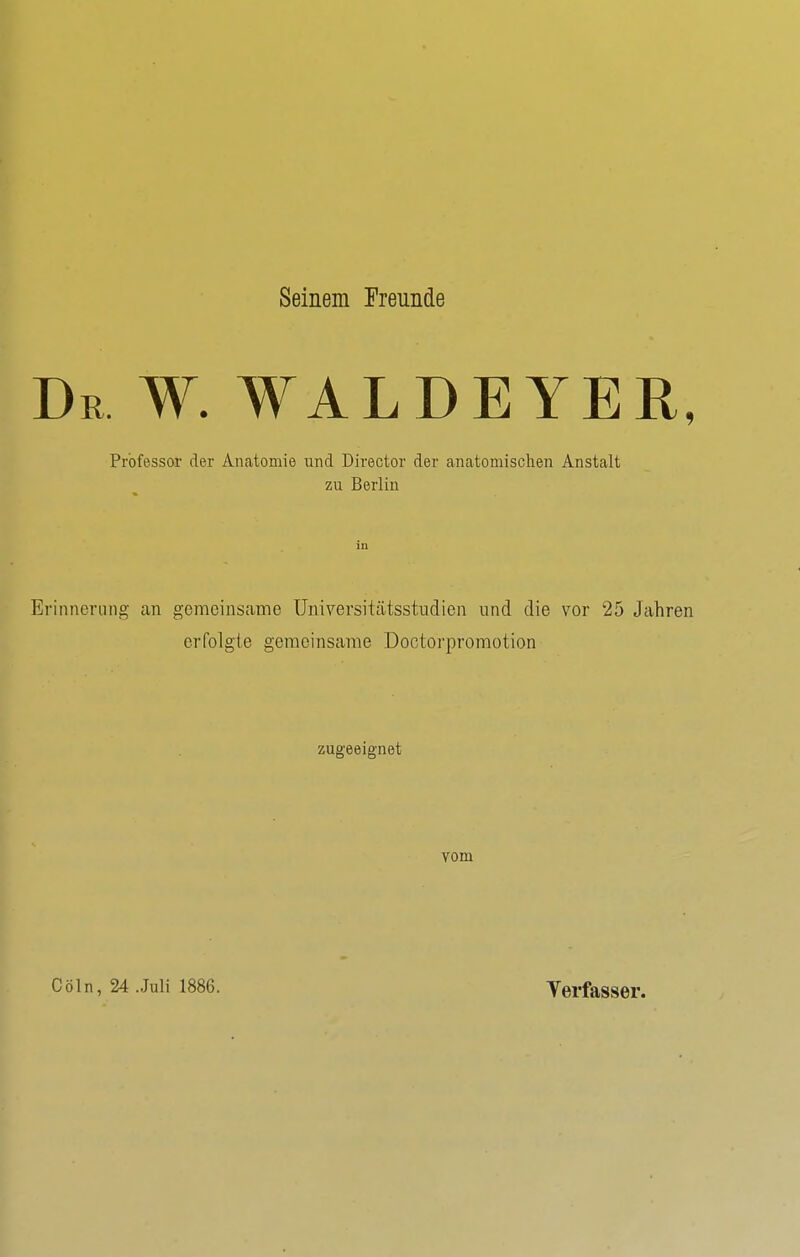 Seinem Freunde Dr w. waldeyer, Professor der Anatomie und Director der anatomischen Anstalt zu Berlin in Erinnerung an gemeinsanie üniversitätsstiidien und die vor 25 Jahren erfolgte gemeinsame Doctorpromotion zugeeignet vom Cöln, 24 Juli 1886. Yerfasser.
