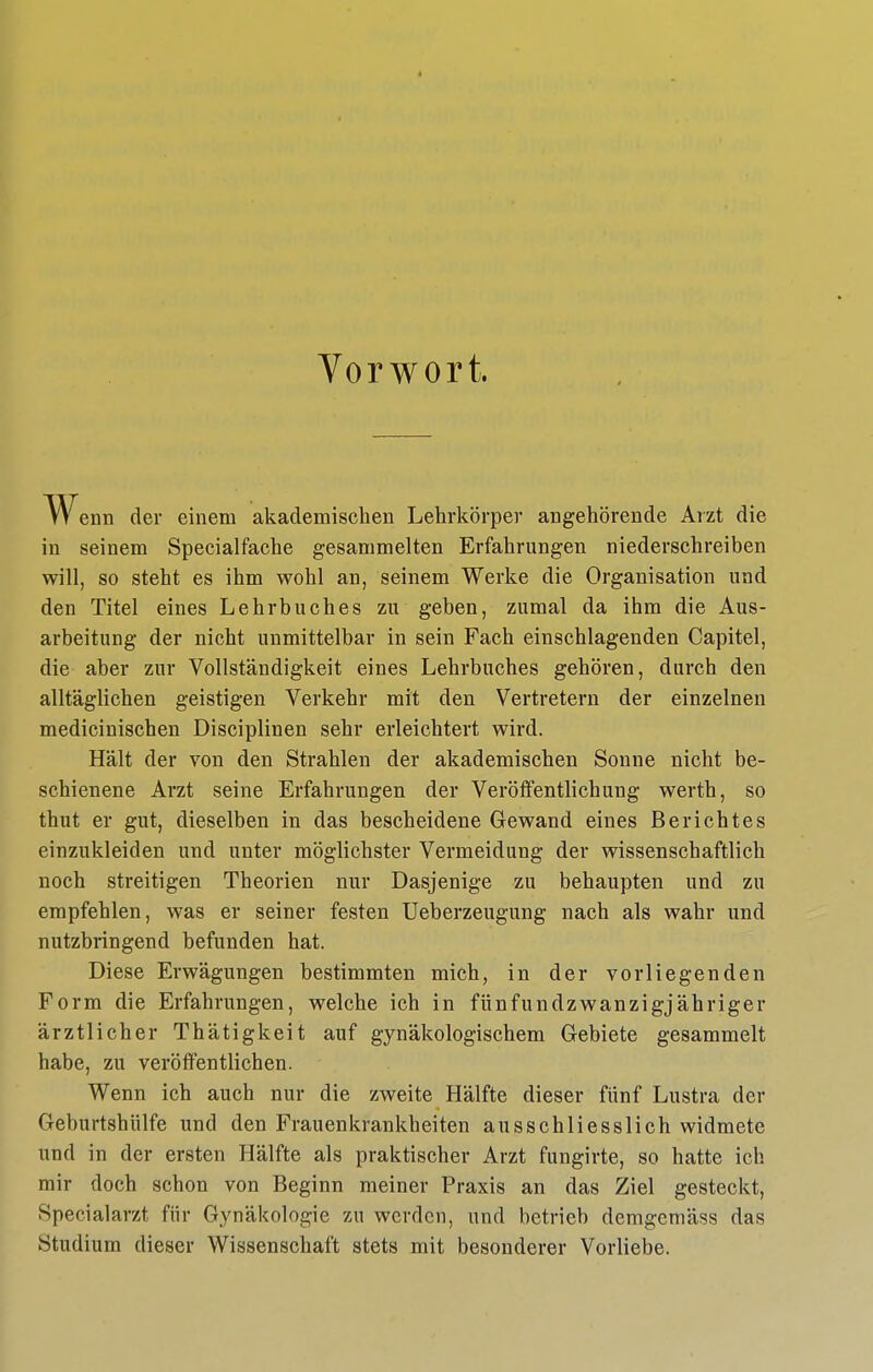 Vorwort. W enn der einem akademischen Lehrkörper angehörende Arzt die in seinem Specialfache gesammelten Erfahrungen niederschreiben will, so steht es ihm wohl an, seinem Werke die Organisation und den Titel eines Lehrbuches zu geben, zumal da ihm die Aus- arbeitung der nicht unmittelbar in sein Fach einschlagenden Capitel, die aber zur Vollständigkeit eines Lehrbuches gehören, durch den alltäglichen geistigen Verkehr mit den Vertretern der einzelnen medicinischen Disciplinen sehr erleichtert wird. Hält der von den Strahlen der akademischen Sonne nicht be- schienene Arzt seine Erfahrungen der Veröffentlichung werth, so thut er gut, dieselben in das bescheidene Gewand eines Berichtes einzukleiden und unter möglichster Vermeidung der wissenschaftlich noch streitigen Theorien nur Dasjenige zu behaupten und zu empfehlen, was er seiner festen Ueberzeugung nach als wahr und nutzbringend befunden hat. Diese Erwägungen bestimmten mich, in der vorliegenden Form die Erfahrungen, welche ich in fünfundzwanzigjähriger ärztlicher Thätigkeit auf gynäkologischem Gebiete gesammelt habe, zu veröffentlichen. Wenn ich auch nur die zweite Hälfte dieser fünf Lustra der Geburtshülfe und den Frauenkrankheiten ausschliesslich widmete und in der ersten Hälfte als praktischer Arzt fungirte, so hatte ich mir doch schon von Beginn meiner Praxis an das Ziel gesteckt, Specialarzt für Gynäkologie zu werden, und betrieb demgemäss das Studium dieser Wissenschaft stets mit besonderer Vorliebe.