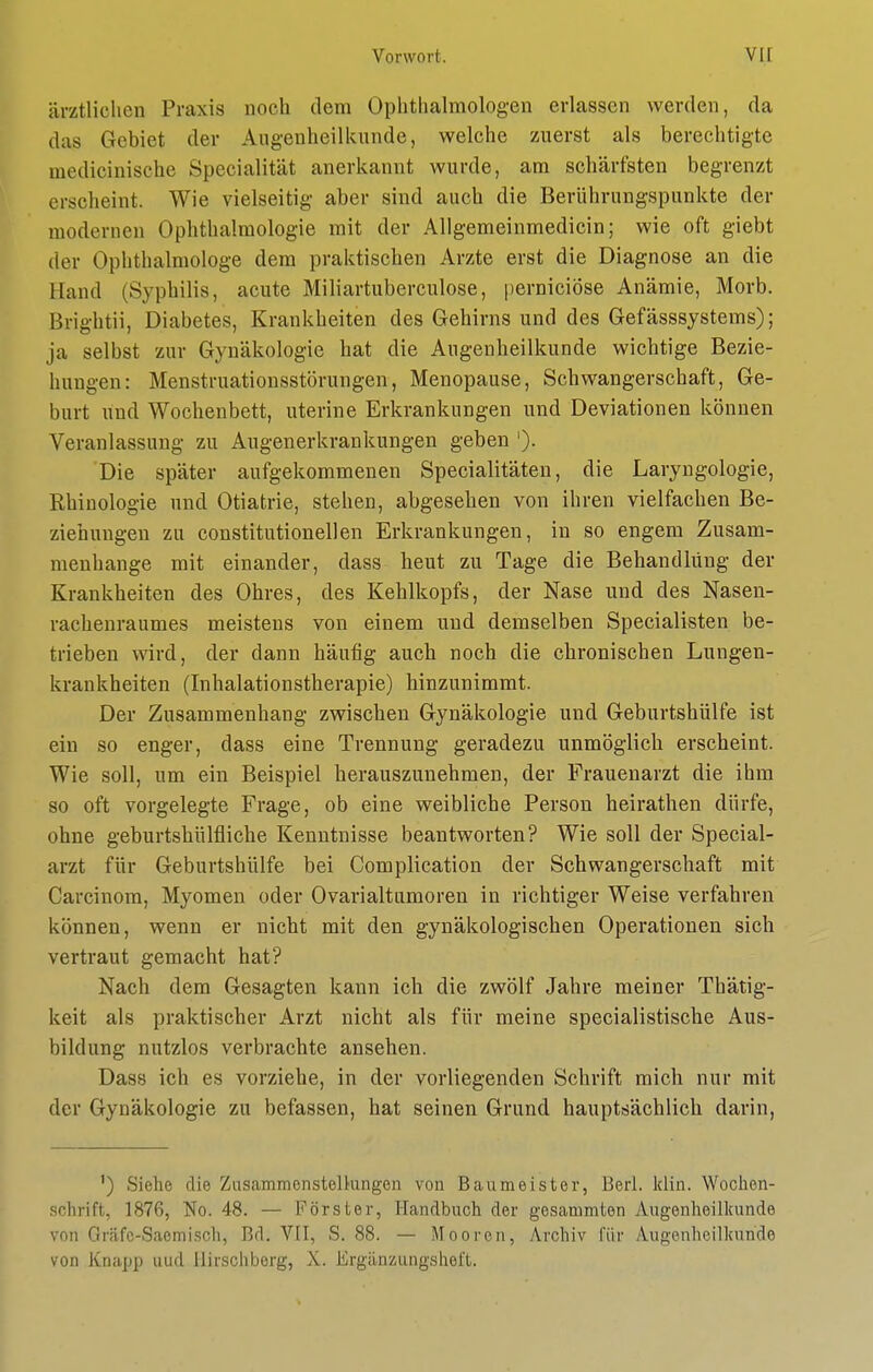 ärztlichen Praxis noch dem Ophthahnologen erlassen werden, da das Gebiet der Augenheilkunde, welche zuerst als berechtigte medicinische Specialität anerkannt wurde, am schärfsten begrenzt erscheint. Wie vielseitig aber sind auch die Berührungspunkte der modernen Ophthalmologie mit der Allgemeinmedicin; wie oft giebt der Ophthalmologe dem praktischen Arzte erst die Diagnose an die Hand (Syphilis, acute Miliartuberculose, |)erniciöse Anämie, Morb. Brightii, Diabetes, Krankheiten des Gehirns und des Gefässsystems); ja selbst zur Gynäkologie hat die Augenheilkunde wichtige Bezie- hungen: Menstruationsstörungen, Menopause, Schwangerschaft, Ge- burt und Wochenbett, uterine Erkrankungen und Deviationen können Veranlassung zu Augenerkrankungen geben '). Die später aufgekommenen Specialitäten, die Laryngologie, Rhiuologie und Otiatrie, stehen, abgesehen von ihren vielfachen Be- ziehungen zu constitutionellen Erkrankungen, in so engem Zusam- menhange mit einander, dass heut zu Tage die Behandlung der Krankheiten des Ohres, des Kehlkopfs, der Nase und des Nasen- rachenraumes meistens von einem und demselben Specialisten be- trieben wird, der dann häufig auch noch die chronischen Lungen- krankheiten (Inhalationstherapie) hinzunimmt. Der Zusammenhang zwischen Gynäkologie und Geburtshülfe ist ein so enger, dass eine Trennung geradezu unmöglich erscheint. Wie soll, um ein Beispiel herauszunehmen, der Frauenarzt die ihm so oft vorgelegte Frage, ob eine weibliche Person heirathen dürfe, ohne geburtshülfliche Kenntnisse beantworten? Wie soll der Special- arzt für Geburtshülfe bei Complication der Schwangerschaft mit Carcinom, Myomen oder Ovarialtumoren in richtiger Weise verfahren können, wenn er nicht mit den gynäkologischen Operationen sich vertraut gemacht hat? Nach dem Gesagten kann ich die zwölf Jahre meiner Thätig- keit als praktischer Arzt nicht als für meine specialistische Aus- bildung nutzlos verbrachte ansehen. Dass ich es vorziehe, in der vorliegenden Schrift mich nur mit der Gynäkologie zu befassen, hat seinen Grund hauptsächlich darin. ') Siehe die Zusammensteltungen von Baumeister, Berl. Idin. Wochen- schrift, 1876, No. 48. — Förster, Handbuch der gesammten Augenheillcunde von Gräfc-Saemisch, Bd. VII, S. 88. — Mooren, Archiv für Augenheilluinde von Knapp iiud llirschborg, X. Ergänzungsheft.