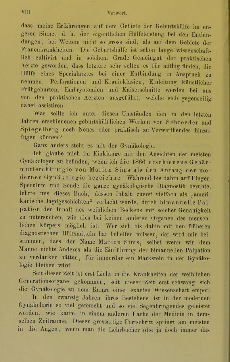 dass meine Erfahrungen auf dem Gebiete der Geburtshülfe im en- geren Sinne, d. h. der eigentlichen Hiilfeleistung bei den Entbin- dungen, bei Weitem nicht so gross sind, als auf dem Gebiete der Frauenkrankheiten. Die Geburtshülfe ist schon lange wissenschaft- lich cultivirt und in solchem Grade Gemeingut der praktischen Aerzte geworden, dass letztere sehr selten es für nöthig finden, die Hülfe eines Specialarztes bei einer Entbindung in Anspruch zu nehmen. Perforationen und Kranioklasien, Einleitung künstlicher Frühgeburten, Embryotomien und Kaiserschnitte werden bei uns von den praktischen Aerzten ausgeführt, welche sich gegenseitig dabei assistiren. Was sollte ich unter diesen Umständen den in den letzten Jahren erschienenen geburtshülf liehen Werken von Sehr oeder und Spiegelberg noch Neues oder praktisch zu Verwerthendes hinzu- fügen können? Ganz anders steht es mit der Gynäkologie. Ich glaube mich im Einklänge mit den Ansichten der meisten Gynäkologen zu befinden, wenn ich die 1866 erschienene Gebär- mutterchirurgie von Marion Sims als den Anfang der mo- dernen Gynäkologie bezeichne. Während bis dahin auf Finger, Speculum und Sonde die ganze gynäkologische Diagnostik beruhte, lehrte uns dieses Buch, dessen Inhalt zuerst vielfach als „ameri- kanische Jagdgeschichten verlacht wurde, durch bimanuelle Pal- pation den Inhalt des weiblichen Beckens mit solcher Genauigkeit zu untersuchen, wie dies bei keinen anderen Organen des mensch- lichen Körpers möglich ist. Wer sich bis dahin mit den früheren diagnostischen Hülfsmitteln hat behelfen müssen, der wird mir bei- stimmen, dass der Name Marion Sims, selbst wenn wir dem Manne nichts Anderes als die Einführung der bimanuellen Palpation zu verdanken hätten, für immerdar ein Markstein in der Gynäko- logie bleiben wird. Seit dieser Zeit ist erst Licht in die Krankheiten der weiblichen Generationsorgane gekommen, seit dieser Zeit erst schwang sich die Gynäkologie zu dem Range einer exaeten Wissenschaft empor. In den zwanzig Jahren ihres Bestehens ist in der modernen Gynäkologie so viel geforscht und so viel Segenbringendes geleistet worden, wie kaum in einem anderen Fache der Medicin in dem- selben Zeiträume. Dieser grossartige Fortschritt springt am meisten in die Augen, wenn man die Lehrbücher (die ja doch immer das