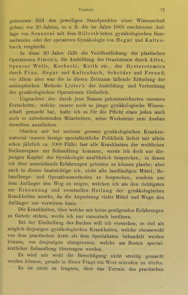 getreueste Bild des jeweiligen Standpunktes einer Wissenschaft geben) vor 20 Jahren, so z. B. die im Jahre 1863 erschienene Auf- lage von Scanzoni mit dem Billroth'schen gynäkologischen Sam- melwerke oder der operativen Gynäkologie von Hegar und Kalten- bach vergleicht. In diese 20 Jahre fällt die Veröffentlichung der plastischen Operationen Simon's, die Ausbildung der Ovariotomie durch Atlee, Spencer Wells, Koeberle, Keith etc., der Hysterotomien durch Pean, Hegar und Kaltenbach, Schröder und Freund; vor Allem aber war die in diesen Zeitraum fallende Erfindung der antiseptischen Methode Li st er's der Ausbildung und Verbreitung der gynäkologischen Operationen förderlich. Ungeachtet der durch jene Namen gekennzeichneten enormen Fortschritte, welche unsere noch so junge gynäkologische Wissen- schaft gemacht hat, halte ich es für die Pflicht eines jeden auch noch so unbedeutenden Mitarbeiters, seine Werksteine zum Ausbau derselben anzuliefern. Obschon mir bei meinem grossen gynäkologischen Kranken- material (unsere hiesige specialärztliche Poliklinik liefert mir allein schon jährlich ca. 1000 Fälle) fast alle Krankheiten der weiblichen Beckenorgane zur Behandlung kommen, werde ich doch nur die- jenigen Kapitel der Gynäkologie ausführlich besprechen, in denen ich über ausreichende Erfahrungen gebieten zu können glaube; aber auch in diesen beabsichtige ich, nicht alle landläufigen Mittel, Be- handlungs- und Operationsmethoden zu besprechen, sondern nur dem Anfänger den Weg zu zeigen, welchen ich als den richtigsten zur Erkennung und eventuellen Heilung der gynäkologischen Krankheiten ansehe, da die Anpreisung vieler Mittel und Wege den Anfänger nur verwirren kann. Die Krankheiten, über welche mir keine genügenden Erfahrungen zu Gebote stehen, werde ich nur cursorisch berühren. Bei der Eintheilung des Buches will ich versuchen, so viel als möglich diejenigen gynäkologischen Krankheiten, welche ebensowohl von dem practischen Arzte als dem Specialisten behandelt werden können, von denjenigen abzugrenzen, welche am Besten special- ärztlicher Behandlung übertragen werden. Es wird mir wohl die Berechtigung nicht streitig gemacht werden können, gerade in dieser Frage ein Wort mitreden zu dürfen. Es ist nicht zu leugnen, dass das Terrain des practischen