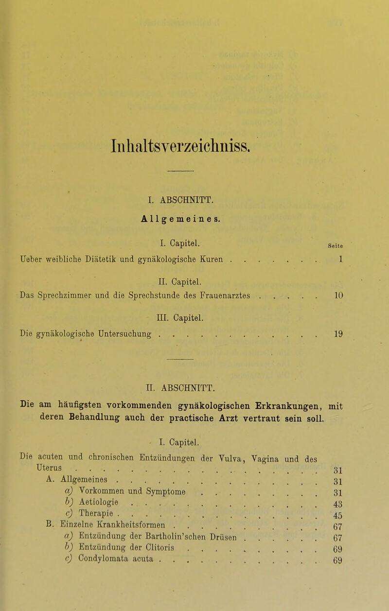 luhaltsverzeichniss. I. ABSCHNITT. Allgemeines. I. Capitel. Seite lieber weibliche Diätetik und gynäkologische Kuren 1 II. Capitel. Das Sprechzimmer und die Sprechstunde des Frauenarztes 10 ni. Capitel. Die gynäkologische Untersuchung 19 II. ABSCHNITT. Die am häufigsten vorkommenden gynäkologischen Erkrankungen, mit deren Behandlung auch der practische Arzt vertraut sein soll. I. Capitel. Die acuten und chronischen Entzündungen der Vulva, Vagina und des Uterus 31 A. Allgemeines 31 a) Vorkommen und Symptome 31 h) Aetiologie 43 c) Therapie 45 B. Einzelne Krankheitsformen 67 a) Entzündung der Bartholin'sehen Drüsen 67 h) Entzündung der Clitoris 69 e) Condylomata acuta 69
