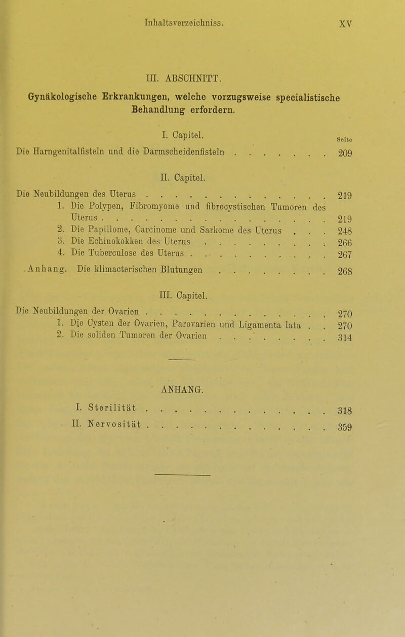 III. ABSCHNITT. Gynäkologische Erkrankungen, welche vorzugsweise specialistische Behandlung erfordern. I. Oapitel. g^.^^ Die Harngenitalfisteln und die Darmscheidenfisteln 209 II. Capitel. Die Neubildungen des Uterus 219 1. Die Polypen, Fibromyome und flbrocystischen Tumoren des Uterus 219 2. Die Papillome, Carcinome und Sarkome des Uterus . . . 248 3. Die Echinokoldcen des Uterus 266 4. Die Tuberculose des Uterus 267 Anhang. Die klimacterischen Blutungen 268 m. Capitel. Die Neubildungen der Oyarien 270 1. Die Cysten der Ovarien, Parovarien und Ligamenta lata . . 270 2. Die soliden Tumoren der Ovarien 314 ANHANG. I. Sterilität 32g II. Nervosität 359