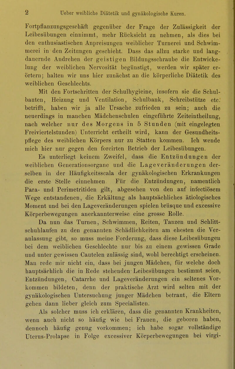 Fortpflanzungsgesehäft gegenüber der Frage der Zulässigkeit der Leibesübungen einnimmt, mehr Rücksicht zu nehmen, als dies bei den enthusiastischen Anpreisungen weiblicher Turnerei und Schwim- merei in den Zeitungen geschieht. Dass das allzu starke und lang- dauernde Andrehen der geistigen Bildungsschraube die Entwicke- lung der weiblichen Nervosität begünstigt, werden wir später er- örtern; halten wir uns hier zunächst an die körperliche Diätetik des weiblichen Geschlechts. Mit den Fortschritten der Schulhygreine, insofern sie die Schul- bauten, Heizung und Ventilation, Schulbank, Schreibstütze etc. betrilFt, haben wir ja alle Ursache zufrieden zu sein; auch die neuerdings in manchen Mädchenschulen eingeführte Zeiteintheilung, nach welcher nur des Morgens in 5 Stunden (mit eingelegten Freiviertelstunden) Unterricht ertheilt wird, kann der Gesundheits- pflege des weiblichen Körpers nur zu Statten kommen. Ich wende mich hier nur gegen den forcirten Betrieb der Leibesübungen. Es unterliegt keinem Zweifel, dass die Entzündungen der weiblichen Generationsorgane und die Lage Veränderungen der- selben in der Häufigkeitsscala der gynäkologischen Erkrankungen die erste Stelle einnehmen. Für die Entzündungen, namentlich Para- und Perimetritiden gilt, abgesehen von den auf infectiösem Wege entstandenen, die Erkältung als hauptsächliches ätiologisches Moment und bei den Lageveränderungen spielen brüsque und excessive Körperbewegungen anerkannterweise eine grosse Rolle. Da nun das Turnen, Schwimmen, Reiten, Tanzen und Schlitt- schuhlaufen zu den genannten Schädlichkeiten am ehesten die Ver- anlassung gibt, so muss meine Forderung, dass diese Leibesübungen bei dem weiblichen Geschlechte nur bis zu einem gewissen Grade und unter gewissen Cautelen zulässig sind, wohl berechtigt erscheinen. Mau rede mir nicht ein, dass bei jungen Mädchen, für welche doch hauptsächlich die in Rede stehenden- Leibesübungen bestimmt seien, Entzündungen, Catarrhe und Lageveränderungen ein seltenes Vor- kommen bildeten, denn der praktische Arzt wird selten mit der gynäkologischen Untersuchung junger Mädchen betraut, die Eltern gehen dann lieber gleich zum Specialisten. Als solcher muss ich erklären, dass die genannten Krankheiten, wenn auch nicht so häufig wie bei Frauen, die geboren haben, dennoch häufig genug vorkommen; ich habe sogar vollständige Uterus-Prolapse in Folge excessiver Körperbewegungen bei virgi-