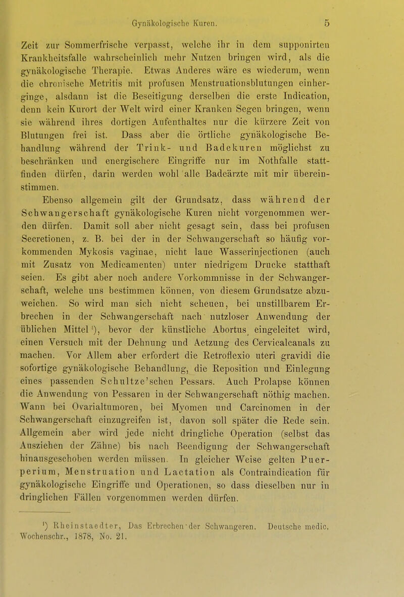 Zeit zur Sommerfrische verpasst, welche ihr in dem supponirten Krankheitsfälle wahrscheinlich mehr Nutzen bringen wird, als die gynäkologische Therapie. Etwas Anderes wäre es wiederum, wenn die chronische Metritis mit profusen Menstruationsblutungen einher- ginge, alsdann ist die Beseitigung derselben die erste Indication, denn kein Kurort der Welt wird einer Kranken Segen bringen, wenn sie während ihres dortigen Aufenthaltes nur die kürzere Zeit von Blutungen frei ist. Dass aber die örtliche gynäkologische Be- handlung während der Trink- und Badekuren möglichst zu beschränken und energischere Eingriffe nur im Nothfalle statt- finden dürfen, darin werden wohl alle Badeärzte mit mir überein- stimmen. Ebenso allgemein gilt der Grundsatz, dass während der Schwangerschaft gynäkologische Kuren nicht vorgenommen wer- den dürfen. Damit soll aber nicht gesagt sein, dass bei profusen Secretionen, z. B. bei der in der Schwangerschaft so häufig vor- kommenden Mykosis vaginae, nicht laue Wasserinjectionen (auch mit Zusatz von Medicamenten) unter niedrigem Drucke statthaft seien. Es gibt aber noch andere Vorkommnisse in der Schwanger- schaft, welche uns bestimmen können, von diesem Grundsatze abzu- weichen. So wird man sich nicht scheuen, bei unstillbarem Er- brechen in der Schwangerschaft nach nutzloser Anwendung der üblichen Mittel'), bevor der künstliche Abortus eingeleitet wird, einen Versuch mit der Dehnung und Aetzung des Cervicalcanals zu machen. Vor Allem aber erfordert die Retroflexio uteri gravidi die sofortige gynäkologische Behandlung, die Reposition und Einlegung eines passenden Schultze'schen Pessars. Auch Prolapse können die Anwendung von Pessaren in der Schwangerschaft nöthig machen. Wann bei Ovarialtumoren, bei Myomen und Carcinomen in der Schwangerschaft einzugreifen ist, davon soll später die Rede sein. Allgemein aber wird jede nicht dringliche Operation (selbst das Ausziehen der Zähne) bis nach Beendigung der Schwangerschaft hinausgeschoben werden müssen. In gleicher Weise gelten Puer- perium, Menstruation und Lactation als Contraindication für gynäkologische Eingriffe und Operationen, so dass dieselben nur in dringlichen Fällen vorgenommen werden dürfen. ') Rlieinstaeclter, Das Erbrochen'der Schwangeren. Deutsche medic, Wochenschr., 1878, No. 21.
