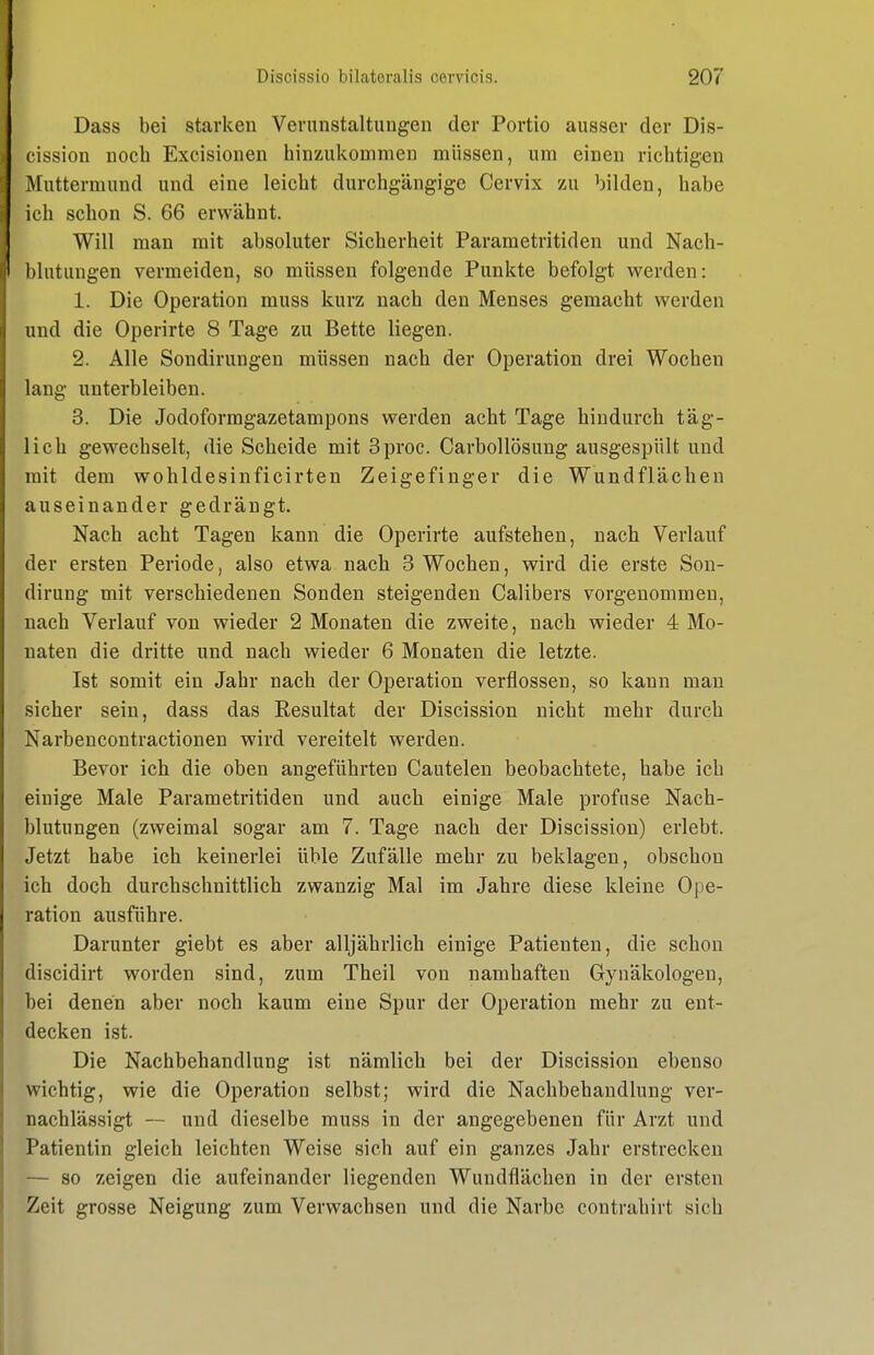 Dass bei starken Verunstaltungen der Portio ausser der Dis- cission noch Excisionen hinzukommen müssen, um einen richtigen Muttermund und eine leicht durchgängige Cervix zu bilden, habe ich schon S. 66 erwähnt. Will man mit absoluter Sicherheit Parametritiden und Nach- l)lntungen vermeiden, so müssen folgende Punkte befolgt werden: 1. Die Operation muss kurz nach den Menses gemacht werden und die Operirte 8 Tage zu Bette liegen. 2. Alle Sondirungen müssen nach der Operation drei Wochen lang unterbleiben. 3. Die Jodoformgazetampons werden acht Tage hindurch täg- lich gewechselt, die Scheide mit Sproc. Carbollösung ausgespült und mit dem wohldesinficirten Zeigefinger die Wundflächen auseinander gedrängt. Nach acht Tagen kann die Operirte aufstehen, nach Verlauf der ersten Periode, also etwa nach 3 Wochen, wird die erste Son- dirung mit verschiedenen Sonden steigenden Calibers vorgenommen, nach Verlauf von wieder 2 Monaten die zweite, nach wieder 4 Mo- naten die dritte und nach wieder 6 Monaten die letzte. Ist somit ein Jahr nach der Operation verflossen, so kann man sicher sein, dass das Resultat der Discission nicht mehr durch Narbencontractionen wird vereitelt werden. Bevor ich die oben angeführten Cautelen beobachtete, habe ich einige Male Parametritiden und auch einige Male profuse Nach- blutungen (zweimal sogar am 7. Tage nach der Discission) erlebt. Jetzt habe ich keinerlei üble Zufälle mehr zu beklagen, obschon ich doch durchschnittlich zwanzig Mal im Jahre diese kleine Ope- ration ausführe. Darunter giebt es aber alljährlich einige Patienten, die schon discidirt worden sind, zum Theil von namhaften Gynäkologen, bei denen aber noch kaum eine Spur der Operation mehr zu ent- decken ist. Die Nachbehandlung ist nämlich bei der Discission ebenso wichtig, wie die Operation selbst; wird die Nachbehandlung ver- nachlässigt — und dieselbe muss in der angegebenen für Arzt und Patientin gleich leichten Weise sich auf ein ganzes Jahr erstrecken — so zeigen die aufeinander liegenden Wundflächen in der ersten Zeit grosse Neigung zum Verwachsen und die Narbe contrahirt sich