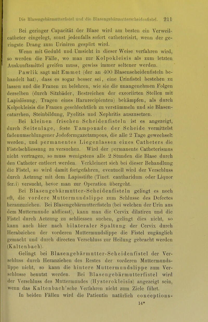 Bei geringer Capacität der Blase wird am besten ein Verweil- catlieter eingelegt, sonst jedenfalls sofort catheterisirt, wenn der ge- ringste Drang zum Uriniren gespürt wird. Wenn mit Geduld und Umsicht in dieser Weise verfahren wird, so werden die Fälle, wo man zur Kolpokleisis als zum letzten Auskunftsmittel greifen muss, gewiss immer seltener werden. Pawlik sagt mit Emmet (der an 400 Blasenscheideufisteln be- handelt hat), dass es sogar besser sei, eine Urinfistel bestehen zu lassen und die Frauen zu belehren, wie sie die unangenehmen Folgen derselben (durch Sitzbäder, Bestreichen der excoriirten Stellen mit Lapislösuug, Tragen eines Harnrecipieuten) bekämpfen, als durch Kolpokleisis die Frauen geschlechtlich zu verstümmeln und sie Blasen- catarrhen, Steinbildung, Pyelitis und Nephritis auszusetzen. Bei kleinen frischen Scheidenfisteln ist es angezeigt, durch Seitenlage, feste Tamponade der Scheide vermittelst fadenumschlungener Jodoformgazetampons, die alle 2 Tage gewechselt werden, und permanentes Liegenlassen eines Catheters die Fistelschliessung zu versuchen. Wird der permanente Catheterismus nicht vertragen, so muss wenigstens alle 2 Stunden die Blase durch den Catheter entleert werden. Verkleinert sich bei dieser Behandlung die Fistel, so wird damit fortgefahren, eventuell wird der Verschluss durch Aetzung mit dem Lapisstifte (Tinct. cantharidum oder Liquor feni) versucht, bevor man zur Operation übergeht. Bei Blasengebärmutter-Scheidenfisteln gelingt es noch oft, die vordere Muttermundslippe zum Schlüsse des Defectes heranzuziehen. Bei Blasengebärmutterfisteln (bei welchen der Urin aus dem Muttermunde abfliesst), kann man die Cervix dilatiren und die Fistel durch Aetzung zu schliessen suchen, gelingt dies nicht, so kann auch hier nach bilateraler Spaltung der Cervix durch Herabziehen der vorderen Muttermundslippe die Fistel zugänglich gemacht und durch directen Verschluss zur Heilung gebracht werden (Kaltenbach). Gelingt bei Blasengebärmutter-Scheidenfistel der Ver- schluss durch Heranziehen des Restes der vorderen Muttermunds- lippe nicht, so kann die hintere Muttermundslippe zum Ver- schlusse benutzt werden. Bei Blasengebärmutterfistel wird der Verschluss des Muttermundes (Hysterokleisis) angezeigt sein, wenn das Kaltenbach'sche Verfahren nicht zum Ziele führt. In beiden Fällen wird die Patientin natürlich conceptions- 14*