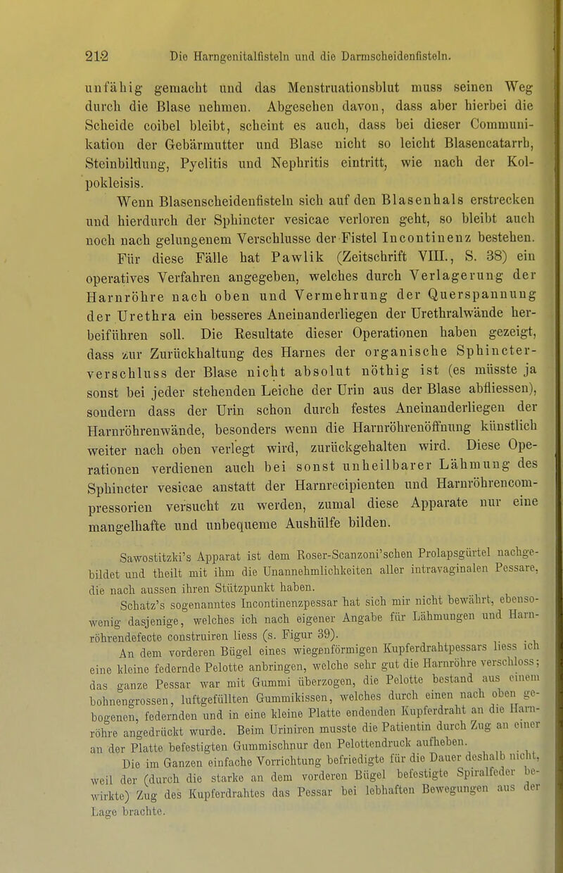 unfähig gemacht und das Menstruationsblut muss seinen Weg durch die Blase nehmen. Abgesehen davon, dass aber hierbei die Scheide coibel bleibt, scheint es auch, dass bei dieser Communi- kation der Gebärmutter und Blase nicht so leicht Blasencatarrh, Steinbiklung, Pyelitis und Nephritis eintritt, wie nach der Kol- pokleisis. Wenn Blasenscheidenfisteln sich auf den Blasenhals erstrecken und hierdurch der Sphincter vesicae verloren geht, so bleibt auch noch nach gelungenem Verschlusse der Fistel Incontinenz bestehen. Für diese Fälle hat Pawlik (Zeitschrift VIIL, S. 38) ein operatives Verfahren angegeben, welches durch Verlagerung der Harnröhre nach oben und Vermehrung der Querspannung der Urethra ein besseres Aneinanderliegen der ürethralwände her- beiführen soll. Die Resultate dieser Operationen haben gezeigt, dass zur Zurückhaltung des Harnes der organische Sphincter- verschluss der Blase nicht absolut nöthig ist (es müsste ja sonst bei jeder stehenden Leiche der Urin aus der Blase abfliessen), sondern dass der Urin schon durch festes Aneinanderliegen der Harnröhrenwände, besonders wenn die Harnröhrenöffnung künstlich weiter nach oben verlegt wird, zurückgehalten wird. Diese Ope- rationen verdienen auch bei sonst unheilbarer Lähmung des Sphincter vesicae anstatt der Harnrecipienten und Harnröhrencom- pressorien versucht zu werden, zumal diese Apparate nur eine mangelhafte und unbequeme Aushülfe bilden. Sawostitzld's Apparat ist dem Roser-Scanzoni'schen Prolapsgürtel nachge- bildet und theilt mit ihm die Unannehmlichkeiten aller intravaginalen Pessare, die nach aussen ihren Stützpunkt haben. Schatz's sogenanntes Incontinenzpessar hat sich mir nicht bewährt, ebenso- wenig dasjenige, welches ich nach eigener Angabe für Lähmungen und Harn- röhrendefecte construiren liess (s. Figur 39). An dem vorderen Bügel eines wiegenförmigen Kupferdrahtpessars liess ich eine kleine federnde Pelotte anbringen, welche sehr gut die Harnröhre verschloss; das ganze Pessar war mit Gummi überzogen, die Pelotte bestand aus einem bohnengrossen, luftgefüllten Gummikissen, welches durch einen nach oben ge- bogenen, federnden und in eine kleine Platte endenden Kupferdraht an die Harn- röhre angedrückt wurde. Beim Uriniren musste die Patientin durch Zug an einer an der Platte befestigten Gummischnur den Pelottendruck aufheben. Die im Ganzen einfache Vorrichtung befriedigte für die Dauer deshalb nicht, weil der (durch die starke an dem vorderen Bügel befestigte Spiralfeder be- wirkte) Zug des Kupferdrahtes das Pessar bei lebhaften Bewegungen aus der Lage brachte.